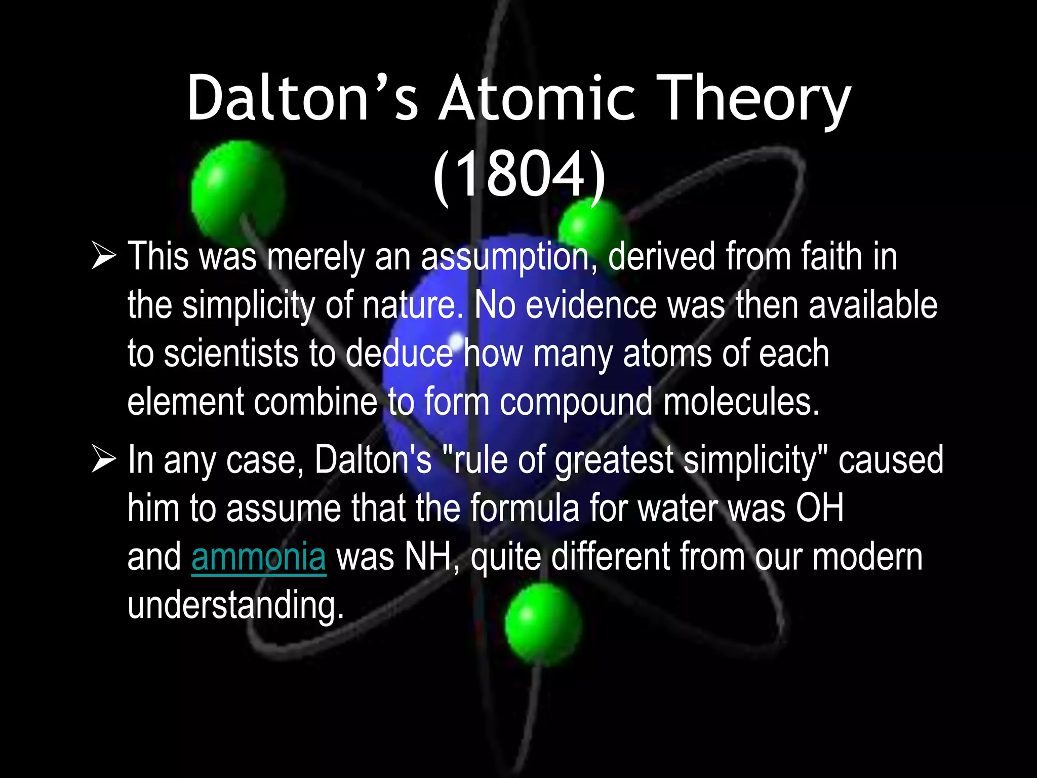 Dalton’s Atomic Theory
               (1804)
 This was merely an assumption, derived from faith in
  the simplicity of nature. No evidence was then available
  to scientists to deduce how many atoms of each
  element combine to form compound molecules.
 In any case, Dalton's "rule of greatest simplicity" caused
  him to assume that the formula for water was OH
  and ammonia was NH, quite different from our modern
  understanding.
 