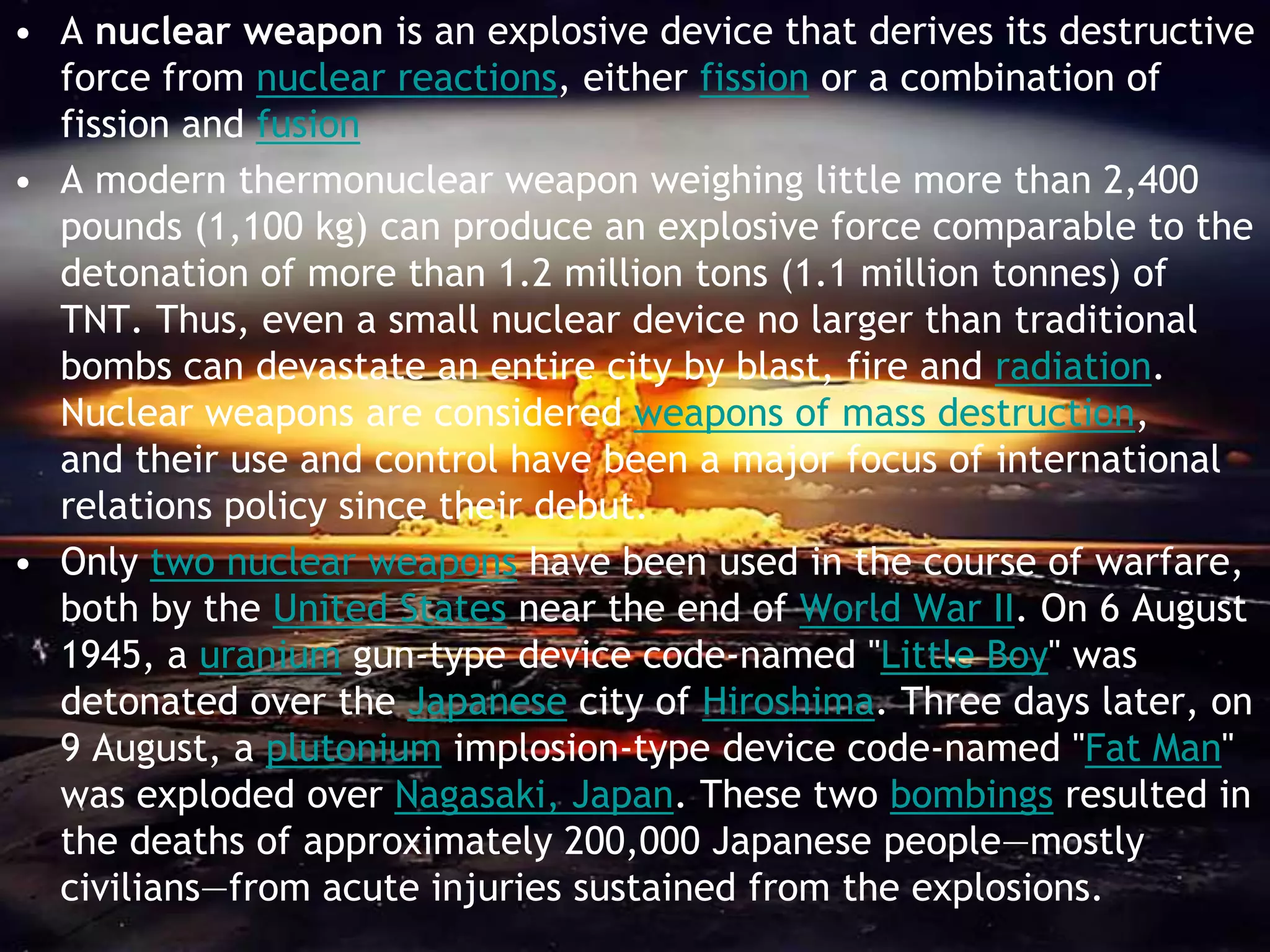 • A nuclear weapon is an explosive device that derives its destructive
  force from nuclear reactions, either fission or a combination of
  fission and fusion
• A modern thermonuclear weapon weighing little more than 2,400
  pounds (1,100 kg) can produce an explosive force comparable to the
  detonation of more than 1.2 million tons (1.1 million tonnes) of
  TNT. Thus, even a small nuclear device no larger than traditional
  bombs can devastate an entire city by blast, fire and radiation.
  Nuclear weapons are considered weapons of mass destruction,
  and their use and control have been a major focus of international
  relations policy since their debut.
• Only two nuclear weapons have been used in the course of warfare,
  both by the United States near the end of World War II. On 6 August
  1945, a uranium gun-type device code-named "Little Boy" was
  detonated over the Japanese city of Hiroshima. Three days later, on
  9 August, a plutonium implosion-type device code-named "Fat Man"
  was exploded over Nagasaki, Japan. These two bombings resulted in
  the deaths of approximately 200,000 Japanese people—mostly
  civilians—from acute injuries sustained from the explosions.
 