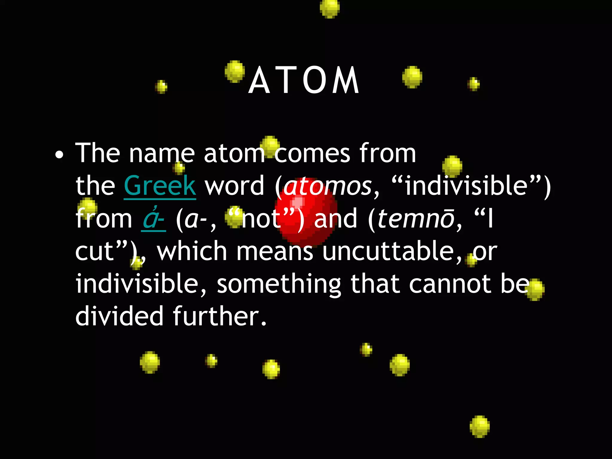 ATOM
• The name atom comes from
  the Greek word (atomos, “indivisible”)
  from ἀ- (a-, “not”) and (temnō, “I
  cut”), which means uncuttable, or
  indivisible, something that cannot be
  divided further.
 
