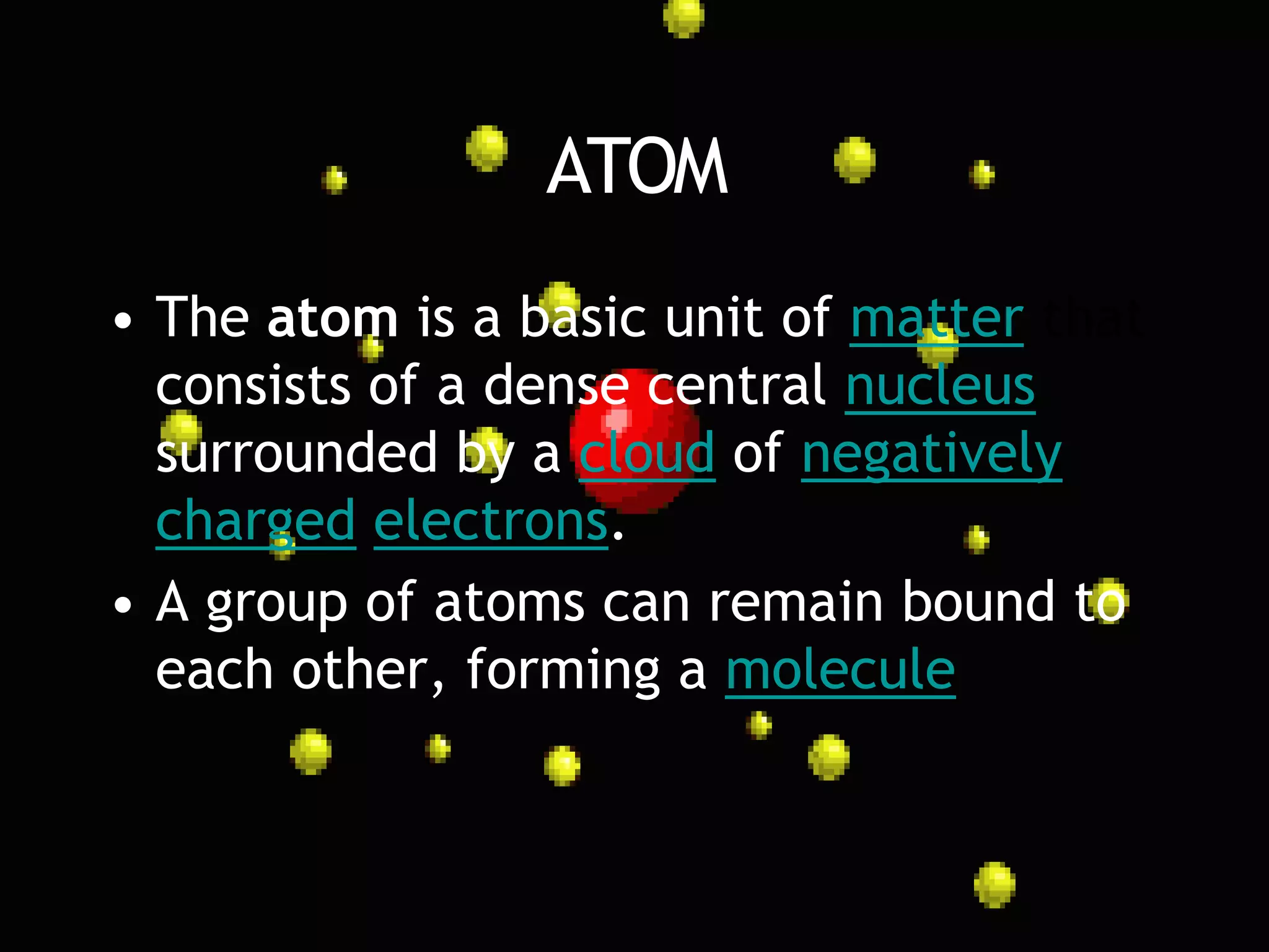 ATOM
• The atom is a basic unit of matter that
  consists of a dense central nucleus
  surrounded by a cloud of negatively
  charged electrons.
• A group of atoms can remain bound to
  each other, forming a molecule
 