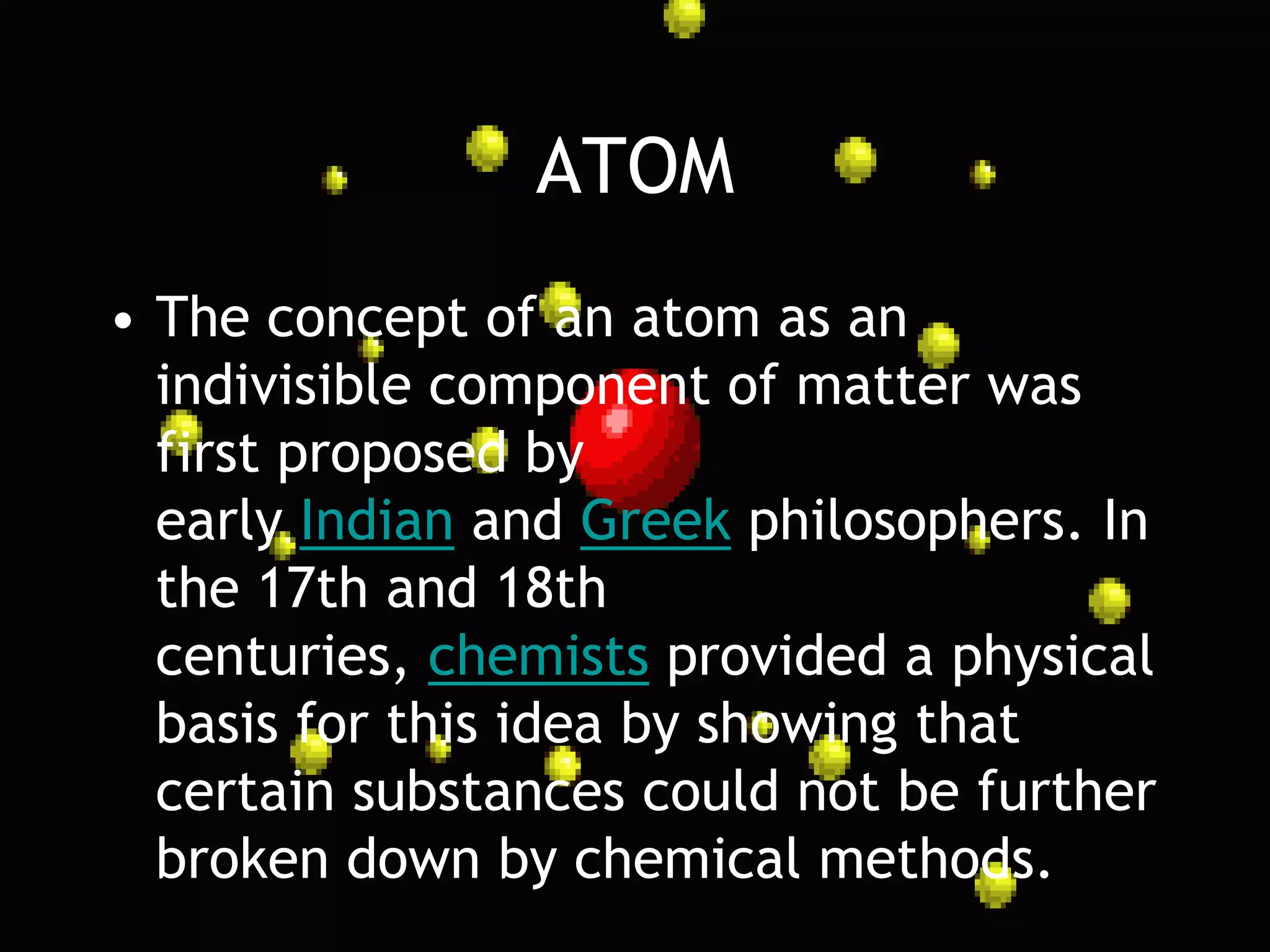 ATOM
• The concept of an atom as an
  indivisible component of matter was
  first proposed by
  early Indian and Greek philosophers. In
  the 17th and 18th
  centuries, chemists provided a physical
  basis for this idea by showing that
  certain substances could not be further
  broken down by chemical methods.
 