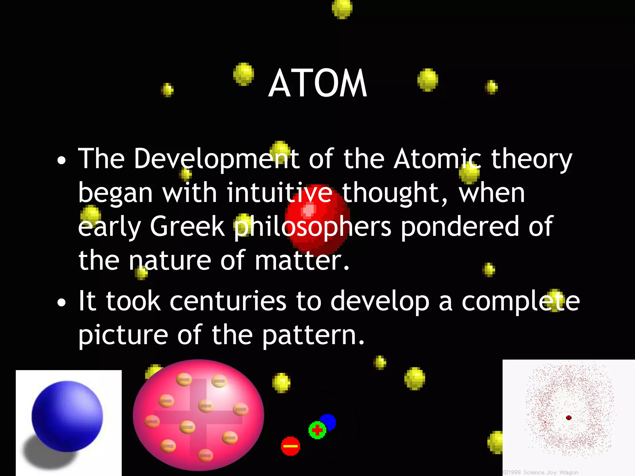 ATOM
• The Development of the Atomic theory
  began with intuitive thought, when
  early Greek philosophers pondered of
  the nature of matter.
• It took centuries to develop a complete
  picture of the pattern.
 