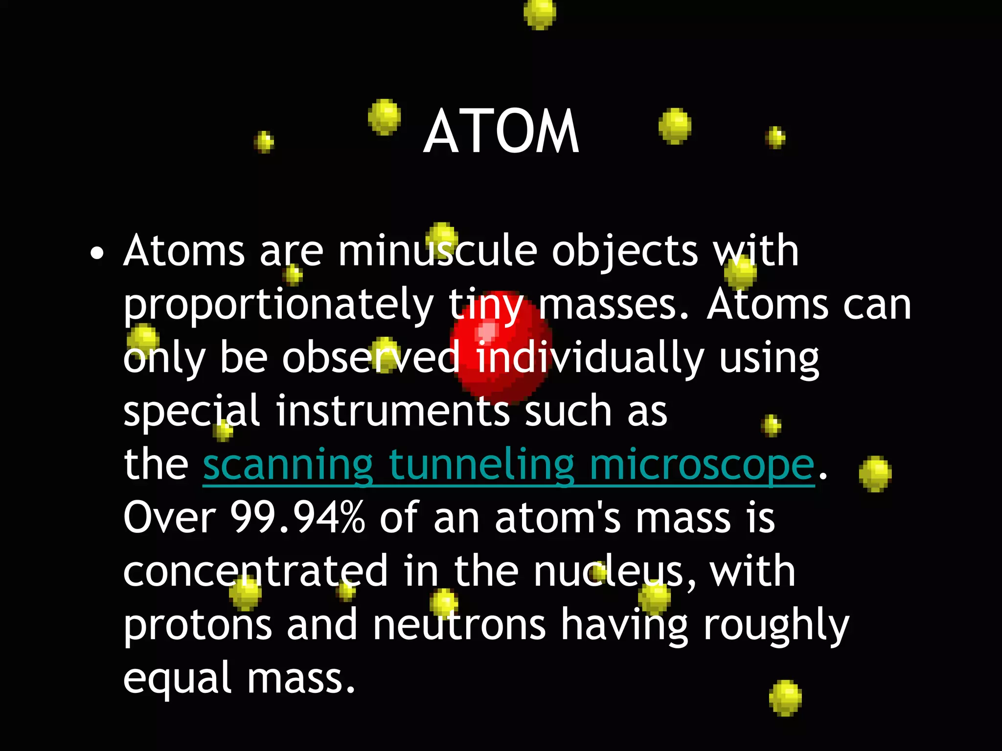 ATOM
• Atoms are minuscule objects with
  proportionately tiny masses. Atoms can
  only be observed individually using
  special instruments such as
  the scanning tunneling microscope.
  Over 99.94% of an atom's mass is
  concentrated in the nucleus, with
  protons and neutrons having roughly
  equal mass.
 