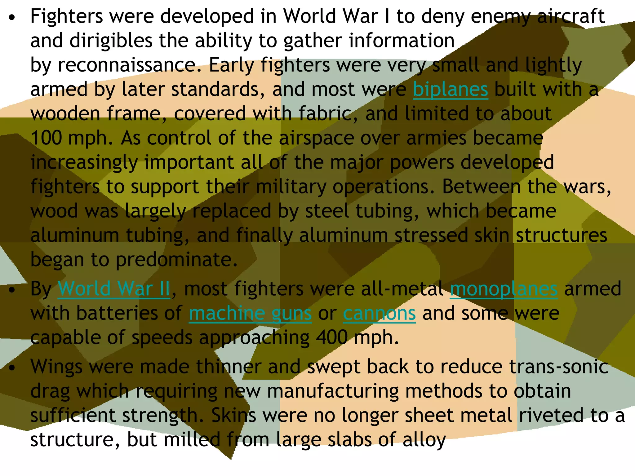 • Fighters were developed in World War I to deny enemy aircraft
  and dirigibles the ability to gather information
  by reconnaissance. Early fighters were very small and lightly
  armed by later standards, and most were biplanes built with a
  wooden frame, covered with fabric, and limited to about
  100 mph. As control of the airspace over armies became
  increasingly important all of the major powers developed
  fighters to support their military operations. Between the wars,
  wood was largely replaced by steel tubing, which became
  aluminum tubing, and finally aluminum stressed skin structures
  began to predominate.
• By World War II, most fighters were all-metal monoplanes armed
  with batteries of machine guns or cannons and some were
  capable of speeds approaching 400 mph.
• Wings were made thinner and swept back to reduce trans-sonic
  drag which requiring new manufacturing methods to obtain
  sufficient strength. Skins were no longer sheet metal riveted to a
  structure, but milled from large slabs of alloy
 