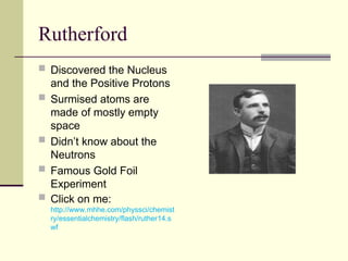 Rutherford
 Discovered the Nucleus
and the Positive Protons
 Surmised atoms are
made of mostly empty
space
 Didn’t know about the
Neutrons
 Famous Gold Foil
Experiment
 Click on me:
http://www.mhhe.com/physsci/chemist
ry/essentialchemistry/flash/ruther14.s
wf
 