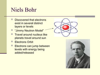 Niels Bohr
 Discovered that electrons
exist in several distinct
layers or levels
 “Jimmy Neutron Model”
 Travel around nucleus like
planets travel around sun
 Electrons Orbit
 Electrons can jump between
levels with energy being
added/released
 