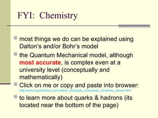 FYI: Chemistry
 most things we do can be explained using
Dalton’s and/or Bohr’s model
 the Quantum Mechanical model, although
most accurate, is complex even at a
university level (conceptually and
mathematically)
 Click on me or copy and paste into browser:
http://www.hyperhistory.com/online_n2/people_n2/science_n2/atomic_theory.html
 to learn more about quarks & hadrons (its
located near the bottom of the page)
 
