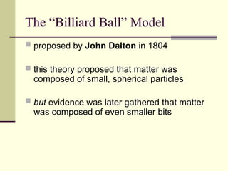 The “Billiard Ball” Model
 proposed by John Dalton in 1804
 this theory proposed that matter was
composed of small, spherical particles
 but evidence was later gathered that matter
was composed of even smaller bits
 