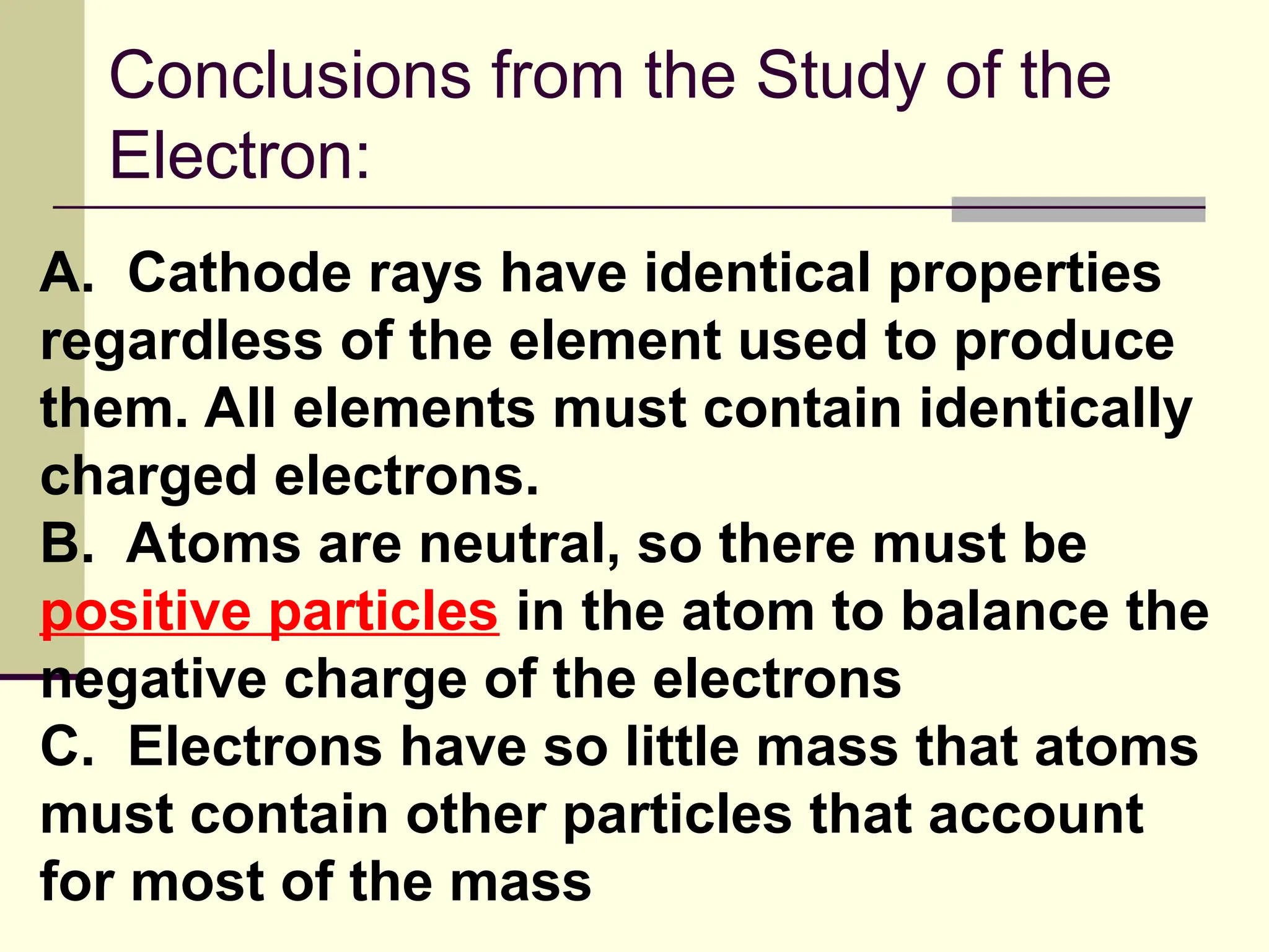 Conclusions from the Study of the
Electron:
A. Cathode rays have identical properties
regardless of the element used to produce
them. All elements must contain identically
charged electrons.
B. Atoms are neutral, so there must be
positive particles in the atom to balance the
negative charge of the electrons
C. Electrons have so little mass that atoms
must contain other particles that account
for most of the mass
 