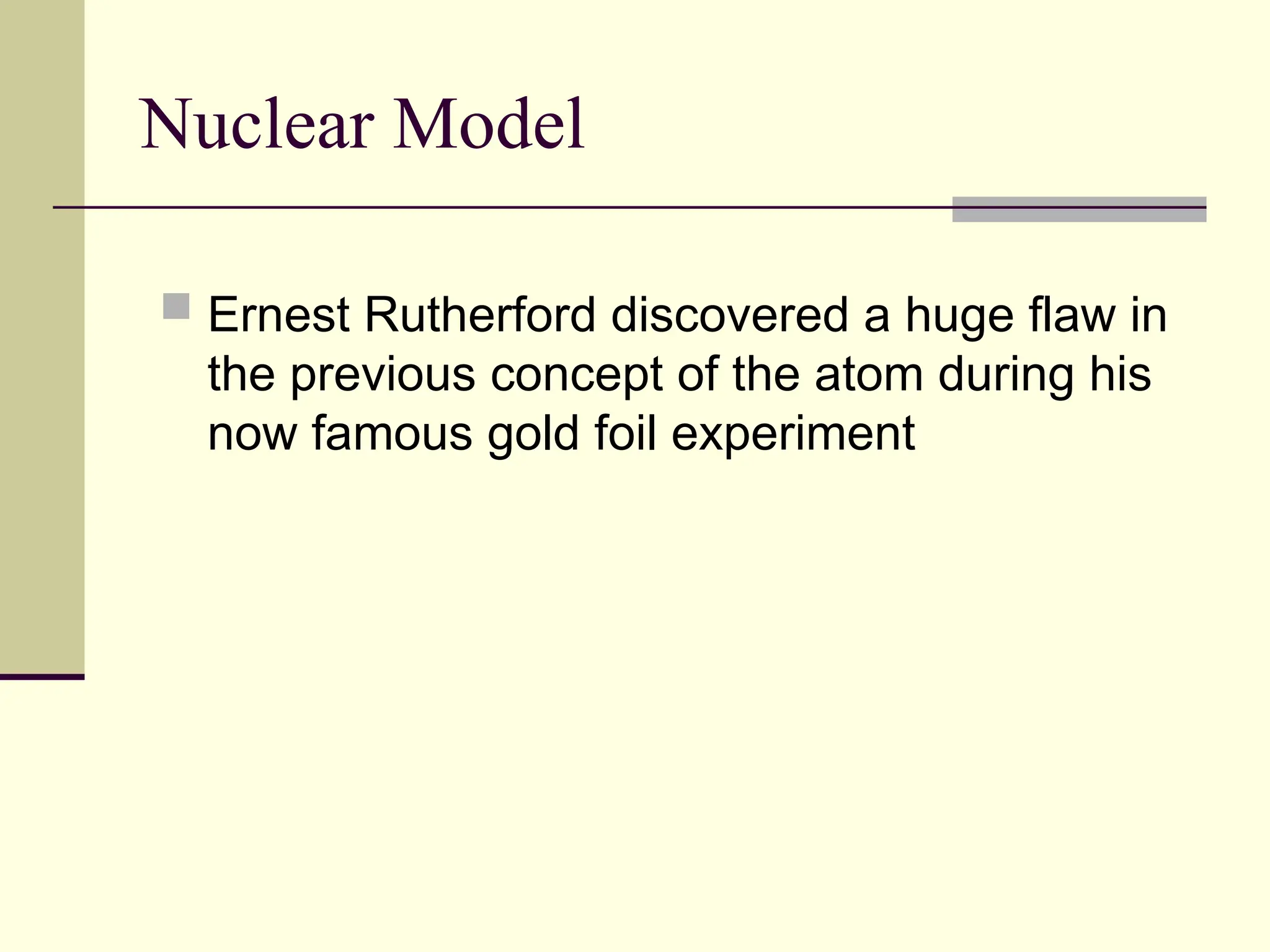 Nuclear Model
 Ernest Rutherford discovered a huge flaw in
the previous concept of the atom during his
now famous gold foil experiment
 