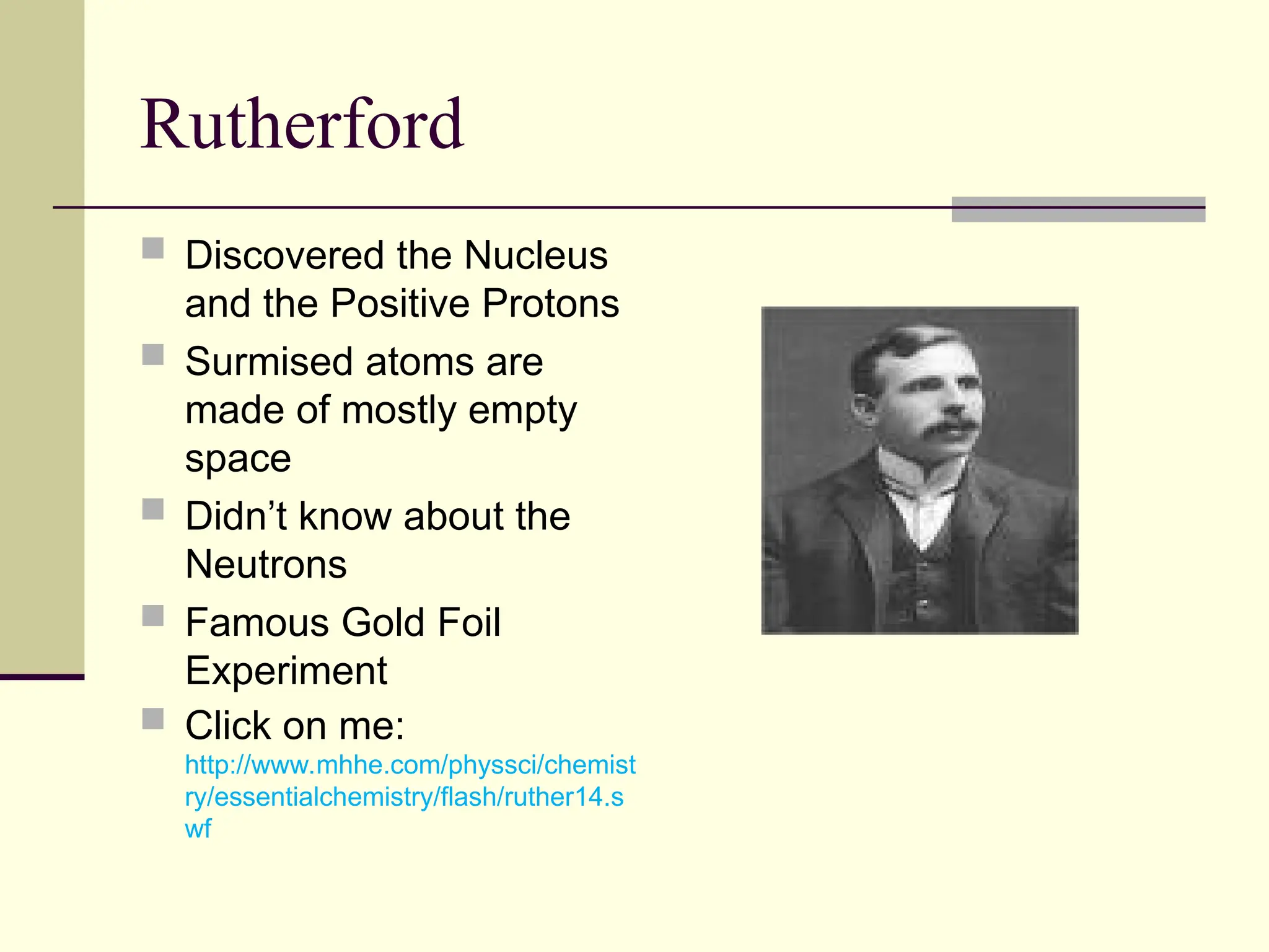 Rutherford
 Discovered the Nucleus
and the Positive Protons
 Surmised atoms are
made of mostly empty
space
 Didn’t know about the
Neutrons
 Famous Gold Foil
Experiment
 Click on me:
http://www.mhhe.com/physsci/chemist
ry/essentialchemistry/flash/ruther14.s
wf
 