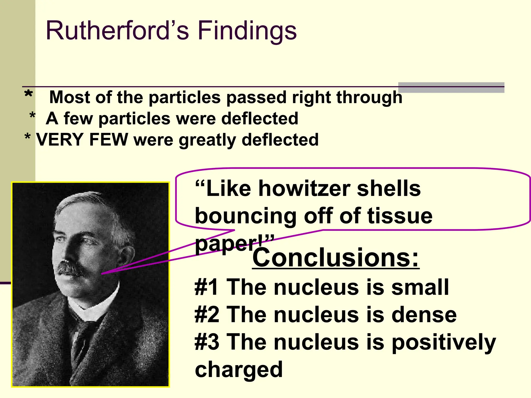 Rutherford’s Findings
#1 The nucleus is small
#2 The nucleus is dense
#3 The nucleus is positively
charged
* Most of the particles passed right through
* A few particles were deflected
* VERY FEW were greatly deflected
“Like howitzer shells
bouncing off of tissue
paper!”
Conclusions:
 