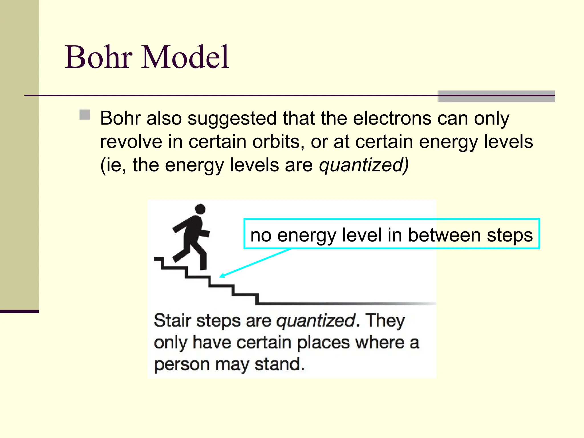 Bohr Model
 Bohr also suggested that the electrons can only
revolve in certain orbits, or at certain energy levels
(ie, the energy levels are quantized)
no energy level in between steps
 