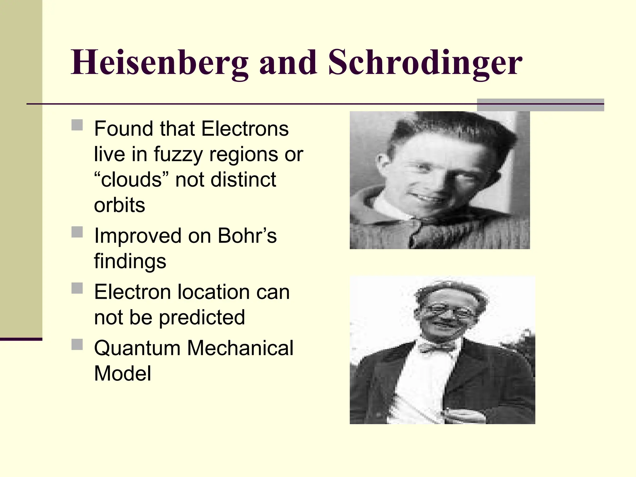 Heisenberg and Schrodinger
 Found that Electrons
live in fuzzy regions or
“clouds” not distinct
orbits
 Improved on Bohr’s
findings
 Electron location can
not be predicted
 Quantum Mechanical
Model
 