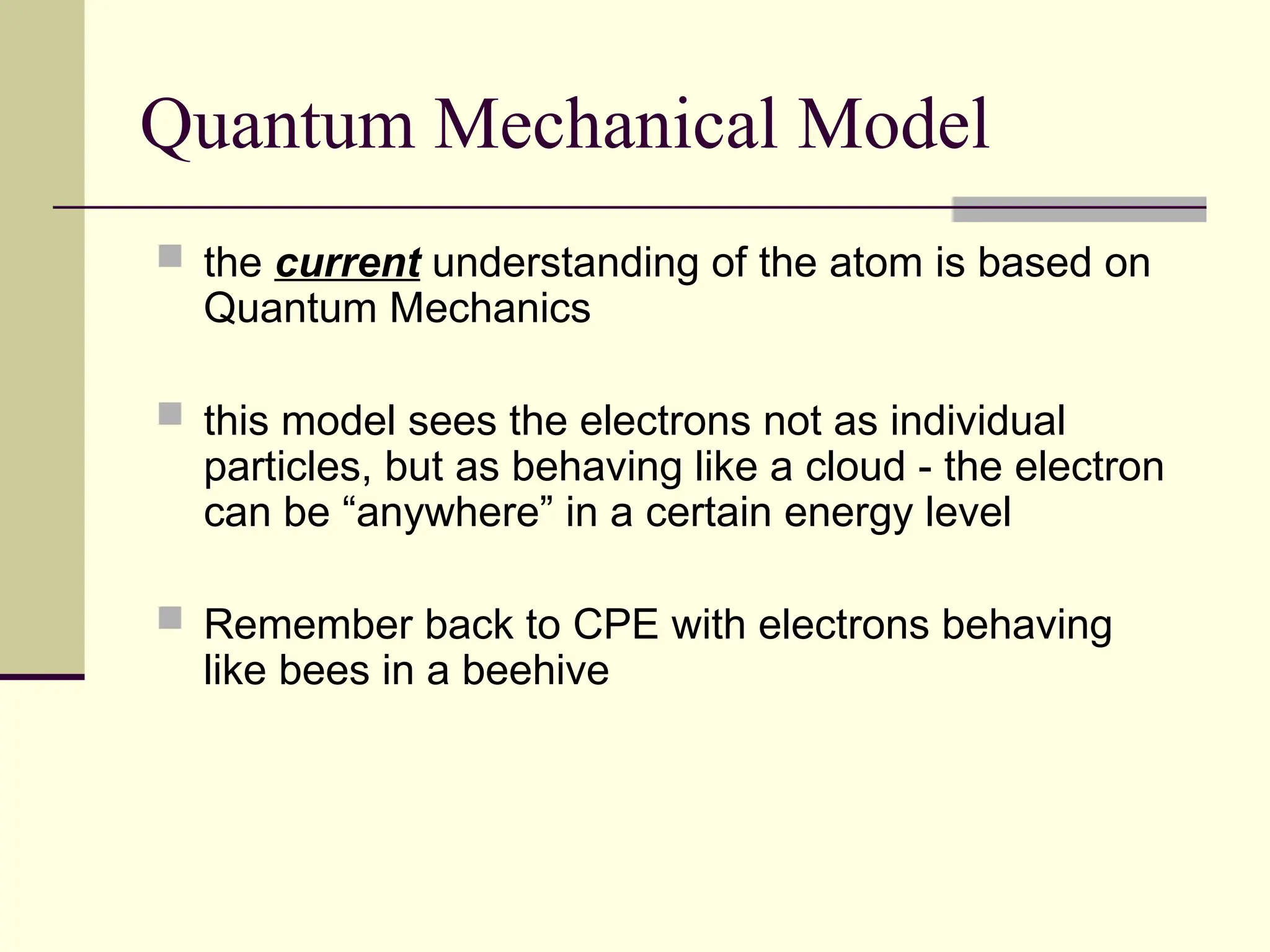 Quantum Mechanical Model
 the current understanding of the atom is based on
Quantum Mechanics
 this model sees the electrons not as individual
particles, but as behaving like a cloud - the electron
can be “anywhere” in a certain energy level
 Remember back to CPE with electrons behaving
like bees in a beehive
 