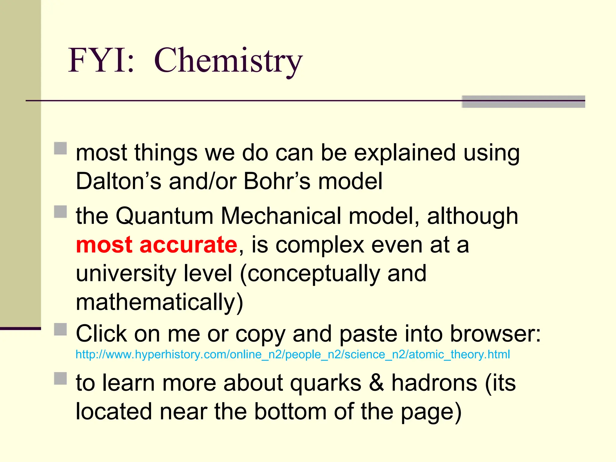 FYI: Chemistry
 most things we do can be explained using
Dalton’s and/or Bohr’s model
 the Quantum Mechanical model, although
most accurate, is complex even at a
university level (conceptually and
mathematically)
 Click on me or copy and paste into browser:
http://www.hyperhistory.com/online_n2/people_n2/science_n2/atomic_theory.html
 to learn more about quarks & hadrons (its
located near the bottom of the page)
 