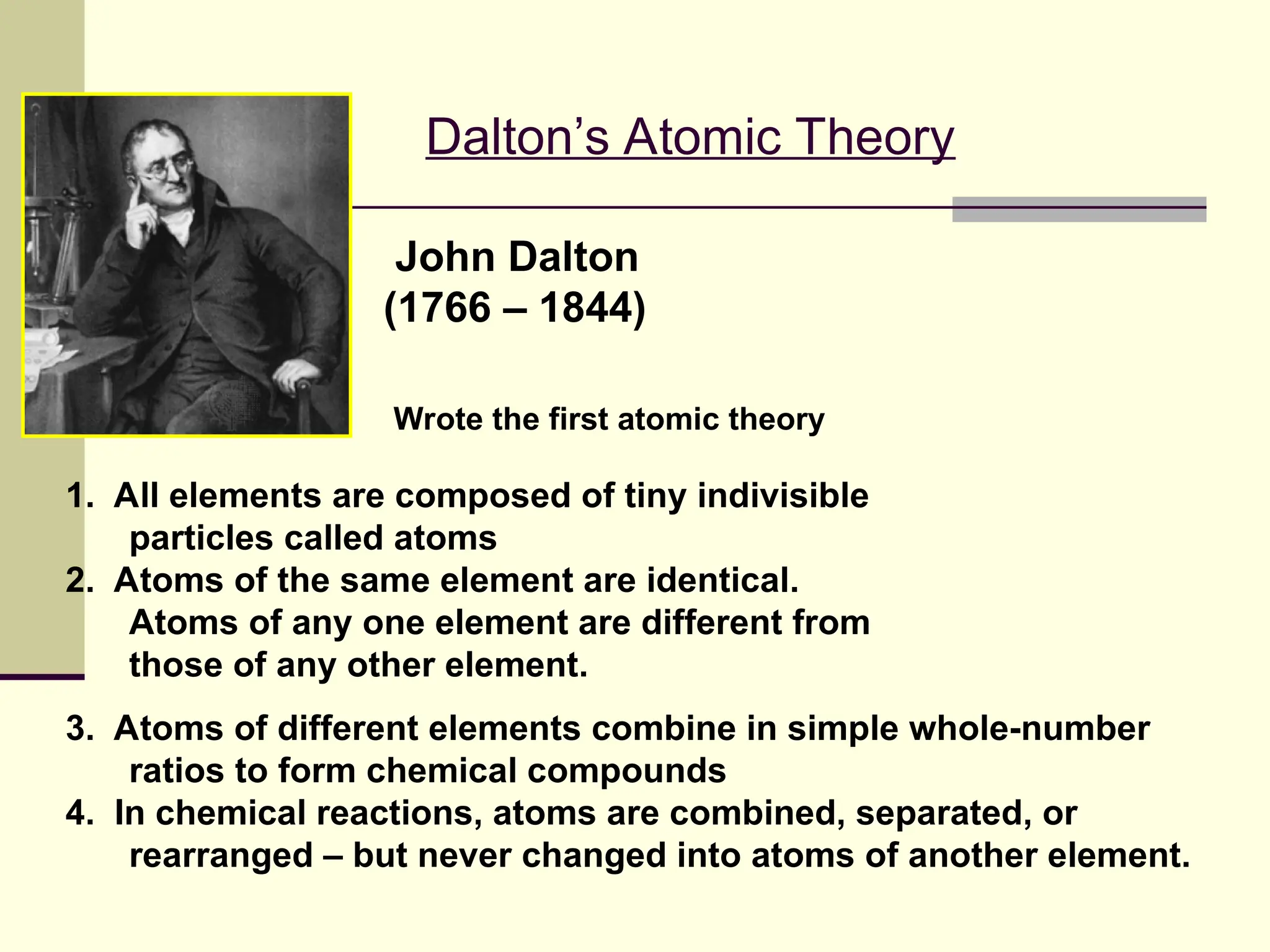 Dalton’s Atomic Theory
3. Atoms of different elements combine in simple whole-number
ratios to form chemical compounds
4. In chemical reactions, atoms are combined, separated, or
rearranged – but never changed into atoms of another element.
1. All elements are composed of tiny indivisible
particles called atoms
2. Atoms of the same element are identical.
Atoms of any one element are different from
those of any other element.
John Dalton
(1766 – 1844)
Wrote the first atomic theory
 
