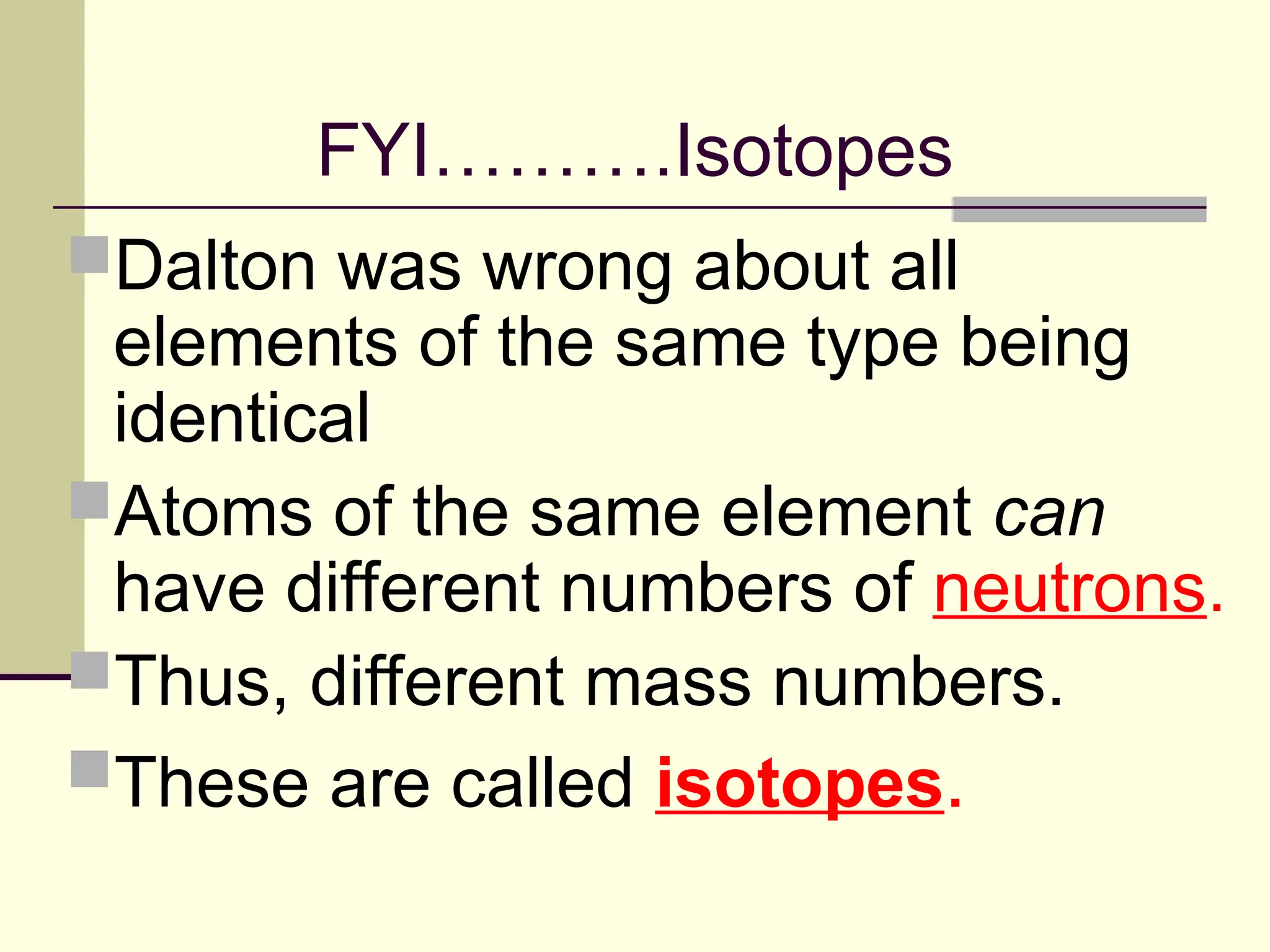 FYI……….Isotopes
Dalton was wrong about all
elements of the same type being
identical
Atoms of the same element can
have different numbers of neutrons.
Thus, different mass numbers.
These are called isotopes.
 