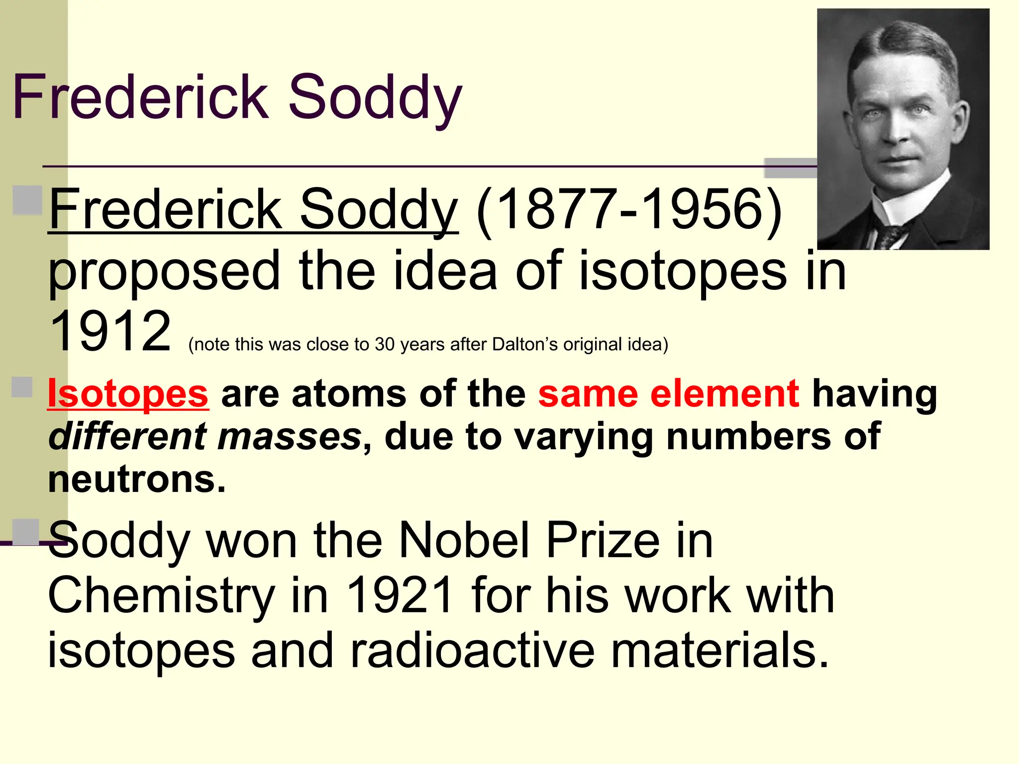 Frederick Soddy
Frederick Soddy (1877-1956)
proposed the idea of isotopes in
1912 (note this was close to 30 years after Dalton’s original idea)
 Isotopes are atoms of the same element having
different masses, due to varying numbers of
neutrons.
Soddy won the Nobel Prize in
Chemistry in 1921 for his work with
isotopes and radioactive materials.
 