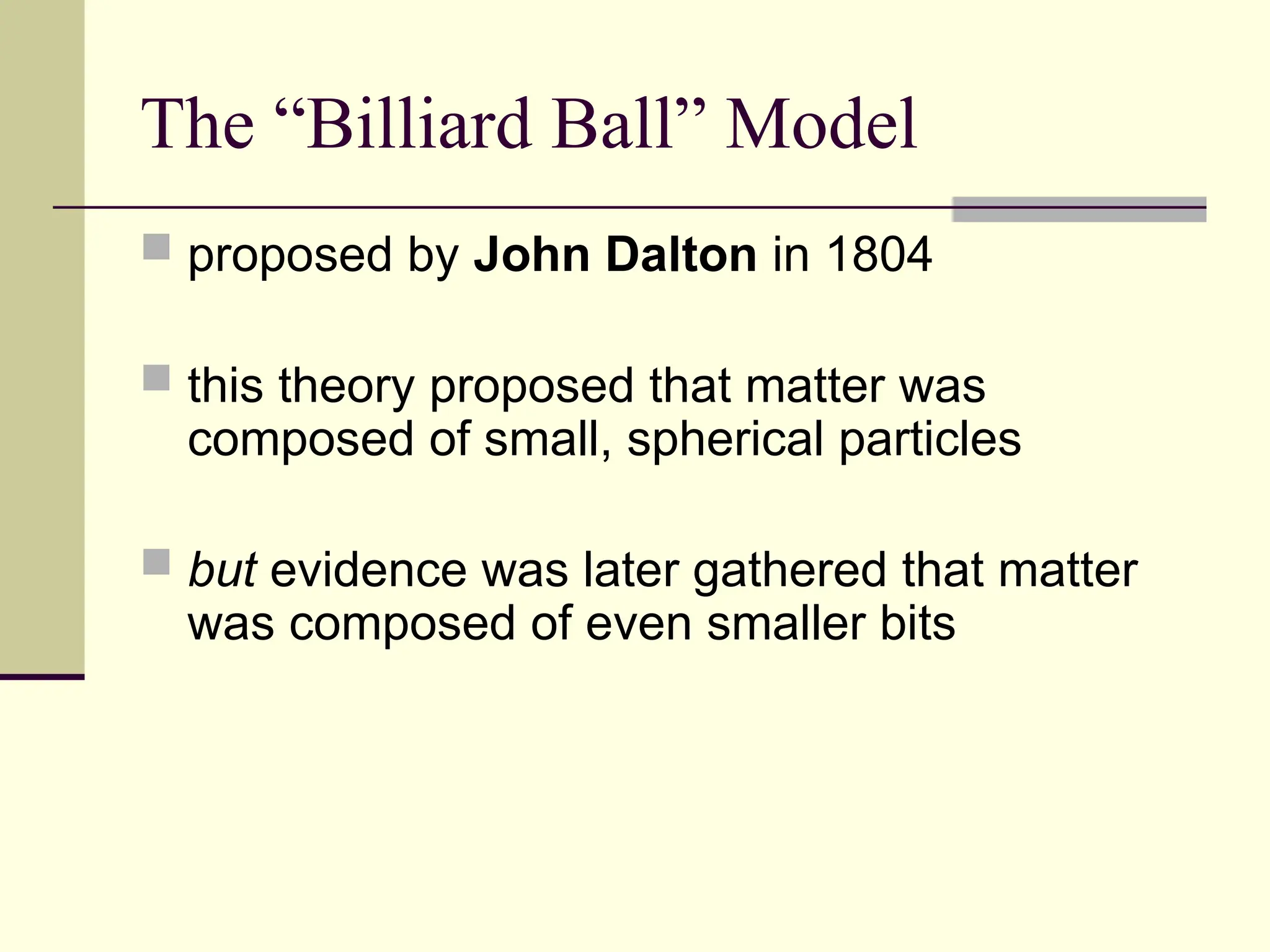 The “Billiard Ball” Model
 proposed by John Dalton in 1804
 this theory proposed that matter was
composed of small, spherical particles
 but evidence was later gathered that matter
was composed of even smaller bits
 