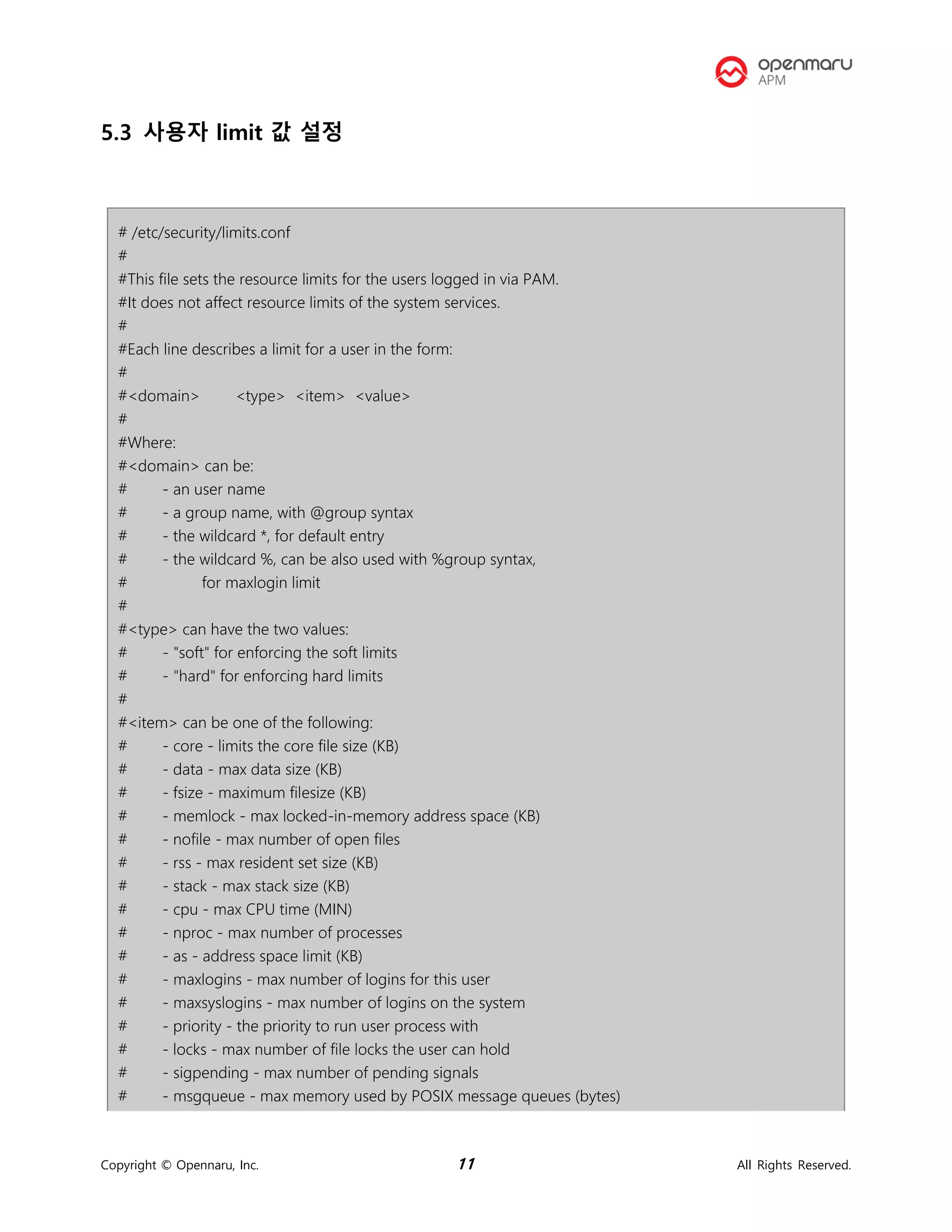 Copyright © Opennaru, Inc. 11 All Rights Reserved.
5.3 사용자 limit 값 설정
# /etc/security/limits.conf
#
#This file sets the resource limits for the users logged in via PAM.
#It does not affect resource limits of the system services.
#
#Each line describes a limit for a user in the form:
#
#<domain> <type> <item> <value>
#
#Where:
#<domain> can be:
# - an user name
# - a group name, with @group syntax
# - the wildcard *, for default entry
# - the wildcard %, can be also used with %group syntax,
# for maxlogin limit
#
#<type> can have the two values:
# - "soft" for enforcing the soft limits
# - "hard" for enforcing hard limits
#
#<item> can be one of the following:
# - core - limits the core file size (KB)
# - data - max data size (KB)
# - fsize - maximum filesize (KB)
# - memlock - max locked-in-memory address space (KB)
# - nofile - max number of open files
# - rss - max resident set size (KB)
# - stack - max stack size (KB)
# - cpu - max CPU time (MIN)
# - nproc - max number of processes
# - as - address space limit (KB)
# - maxlogins - max number of logins for this user
# - maxsyslogins - max number of logins on the system
# - priority - the priority to run user process with
# - locks - max number of file locks the user can hold
# - sigpending - max number of pending signals
# - msgqueue - max memory used by POSIX message queues (bytes)
 