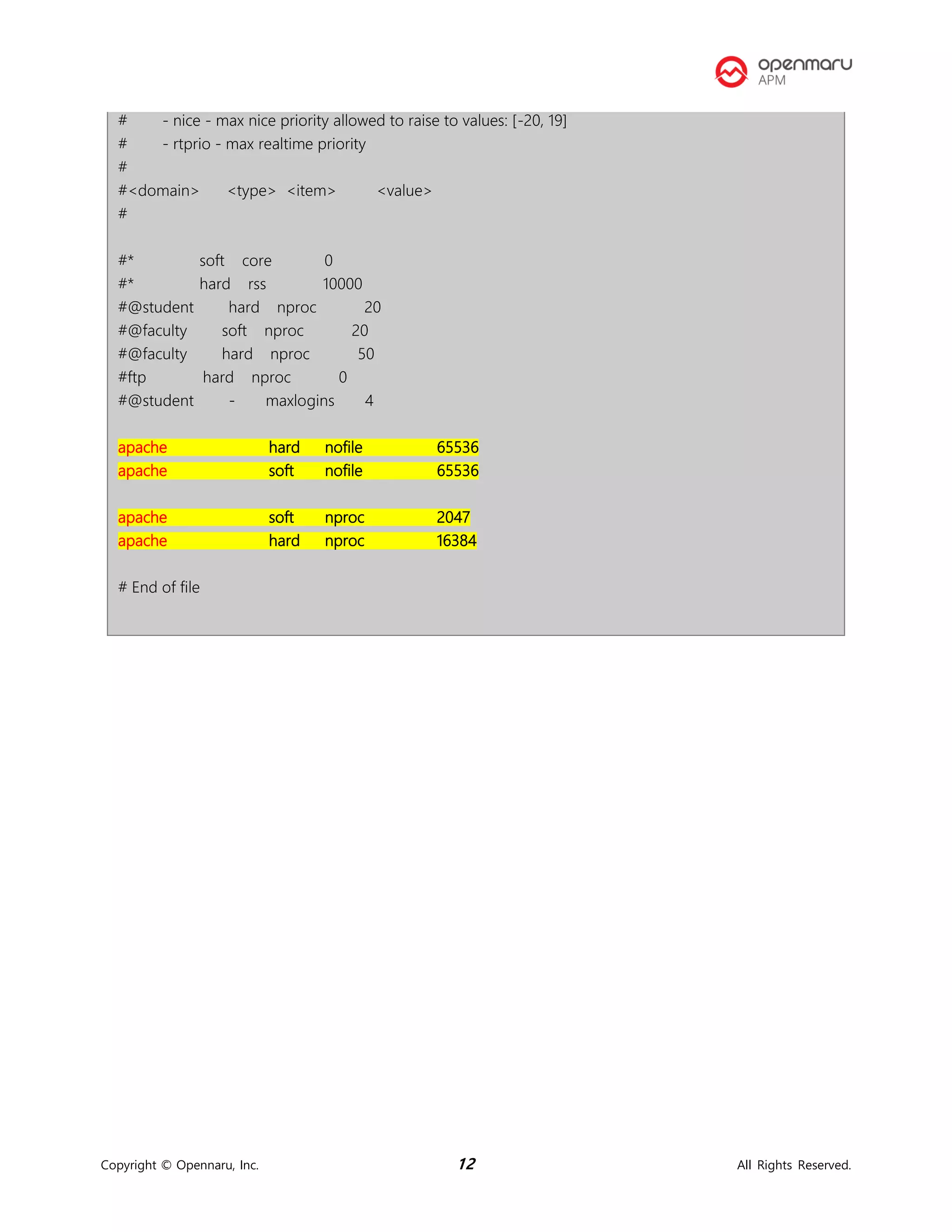 Copyright © Opennaru, Inc. 12 All Rights Reserved.
# - nice - max nice priority allowed to raise to values: [-20, 19]
# - rtprio - max realtime priority
#
#<domain> <type> <item> <value>
#
#* soft core 0
#* hard rss 10000
#@student hard nproc 20
#@faculty soft nproc 20
#@faculty hard nproc 50
#ftp hard nproc 0
#@student - maxlogins 4
apache hard nofile 65536
apache soft nofile 65536
apache soft nproc 2047
apache hard nproc 16384
# End of file
 