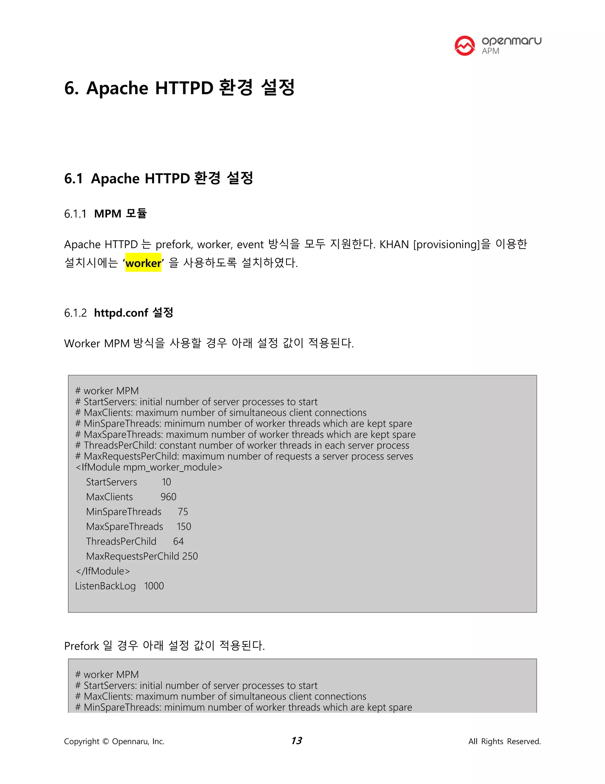 Copyright © Opennaru, Inc. 13 All Rights Reserved.
6. Apache HTTPD 환경 설정
6.1 Apache HTTPD 환경 설정
MPM 모듈
Apache HTTPD 는 prefork, worker, event 방식을 모두 지원한다. KHAN [provisioning]을 이용한
설치시에는 ‘worker’ 을 사용하도록 설치하였다.
httpd.conf 설정
Worker MPM 방식을 사용할 경우 아래 설정 값이 적용된다.
# worker MPM
# StartServers: initial number of server processes to start
# MaxClients: maximum number of simultaneous client connections
# MinSpareThreads: minimum number of worker threads which are kept spare
# MaxSpareThreads: maximum number of worker threads which are kept spare
# ThreadsPerChild: constant number of worker threads in each server process
# MaxRequestsPerChild: maximum number of requests a server process serves
<IfModule mpm_worker_module>
StartServers 10
MaxClients 960
MinSpareThreads 75
MaxSpareThreads 150
ThreadsPerChild 64
MaxRequestsPerChild 250
</IfModule>
ListenBackLog 1000
Prefork 일 경우 아래 설정 값이 적용된다.
# worker MPM
# StartServers: initial number of server processes to start
# MaxClients: maximum number of simultaneous client connections
# MinSpareThreads: minimum number of worker threads which are kept spare
 