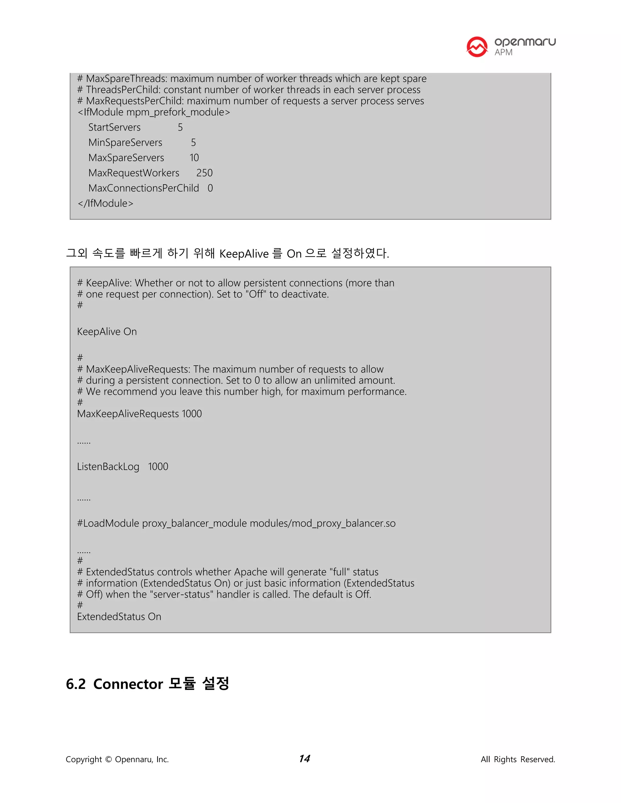 Copyright © Opennaru, Inc. 14 All Rights Reserved.
# MaxSpareThreads: maximum number of worker threads which are kept spare
# ThreadsPerChild: constant number of worker threads in each server process
# MaxRequestsPerChild: maximum number of requests a server process serves
<IfModule mpm_prefork_module>
StartServers 5
MinSpareServers 5
MaxSpareServers 10
MaxRequestWorkers 250
MaxConnectionsPerChild 0
</IfModule>
그외 속도를 빠르게 하기 위해 KeepAlive 를 On 으로 설정하였다.
# KeepAlive: Whether or not to allow persistent connections (more than
# one request per connection). Set to "Off" to deactivate.
#
KeepAlive On
#
# MaxKeepAliveRequests: The maximum number of requests to allow
# during a persistent connection. Set to 0 to allow an unlimited amount.
# We recommend you leave this number high, for maximum performance.
#
MaxKeepAliveRequests 1000
......
ListenBackLog 1000
......
#LoadModule proxy_balancer_module modules/mod_proxy_balancer.so
......
#
# ExtendedStatus controls whether Apache will generate "full" status
# information (ExtendedStatus On) or just basic information (ExtendedStatus
# Off) when the "server-status" handler is called. The default is Off.
#
ExtendedStatus On
6.2 Connector 모듈 설정
 