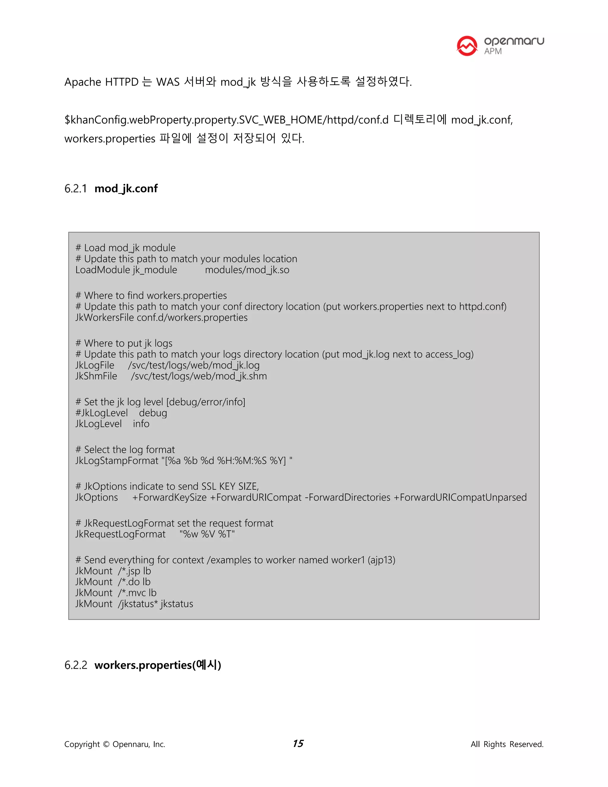 Copyright © Opennaru, Inc. 15 All Rights Reserved.
Apache HTTPD 는 WAS 서버와 mod_jk 방식을 사용하도록 설정하였다.
$khanConfig.webProperty.property.SVC_WEB_HOME/httpd/conf.d 디렉토리에 mod_jk.conf,
workers.properties 파일에 설정이 저장되어 있다.
mod_jk.conf
# Load mod_jk module
# Update this path to match your modules location
LoadModule jk_module modules/mod_jk.so
# Where to find workers.properties
# Update this path to match your conf directory location (put workers.properties next to httpd.conf)
JkWorkersFile conf.d/workers.properties
# Where to put jk logs
# Update this path to match your logs directory location (put mod_jk.log next to access_log)
JkLogFile /svc/test/logs/web/mod_jk.log
JkShmFile /svc/test/logs/web/mod_jk.shm
# Set the jk log level [debug/error/info]
#JkLogLevel debug
JkLogLevel info
# Select the log format
JkLogStampFormat "[%a %b %d %H:%M:%S %Y] "
# JkOptions indicate to send SSL KEY SIZE,
JkOptions +ForwardKeySize +ForwardURICompat -ForwardDirectories +ForwardURICompatUnparsed
# JkRequestLogFormat set the request format
JkRequestLogFormat "%w %V %T"
# Send everything for context /examples to worker named worker1 (ajp13)
JkMount /*.jsp lb
JkMount /*.do lb
JkMount /*.mvc lb
JkMount /jkstatus* jkstatus
workers.properties(예시)
 