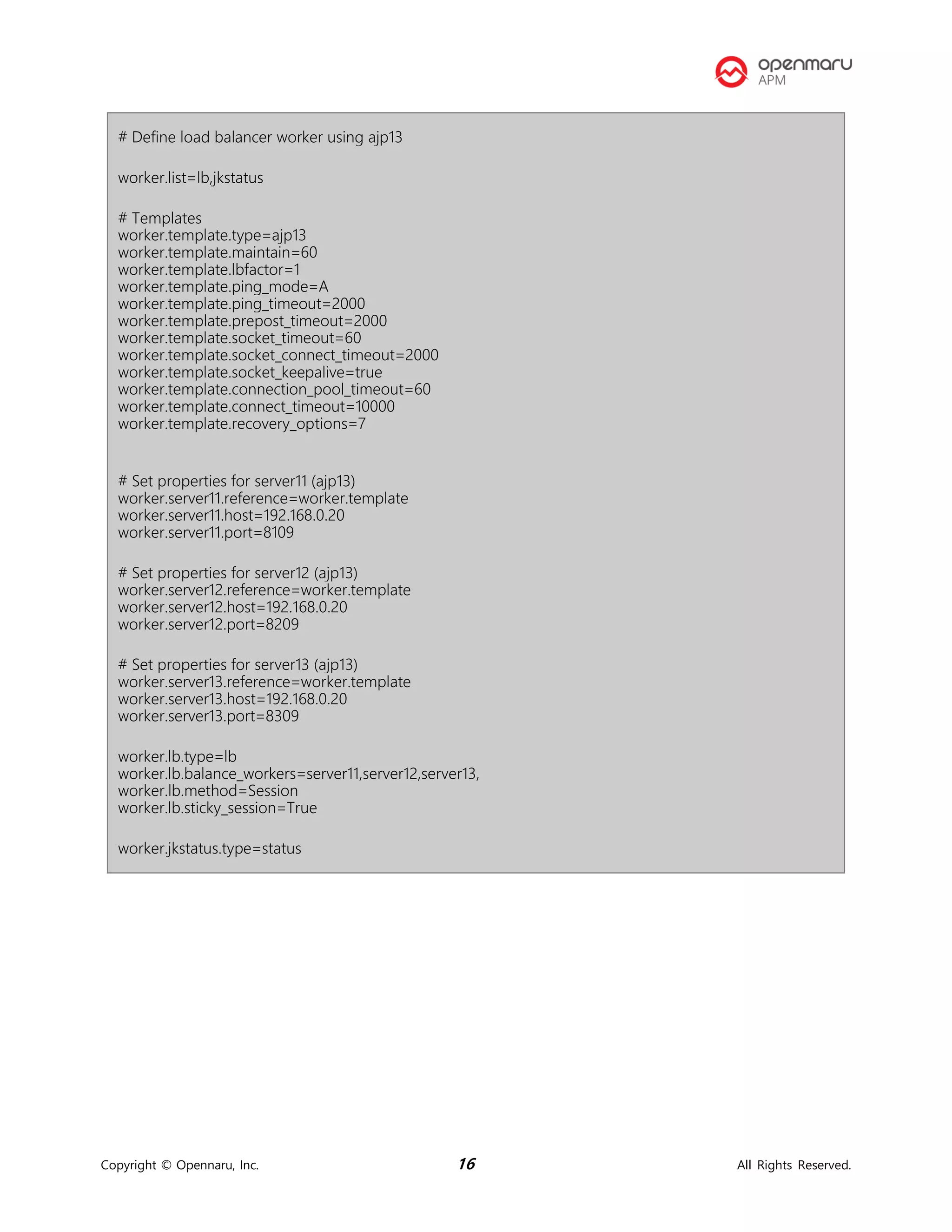 Copyright © Opennaru, Inc. 16 All Rights Reserved.
# Define load balancer worker using ajp13
worker.list=lb,jkstatus
# Templates
worker.template.type=ajp13
worker.template.maintain=60
worker.template.lbfactor=1
worker.template.ping_mode=A
worker.template.ping_timeout=2000
worker.template.prepost_timeout=2000
worker.template.socket_timeout=60
worker.template.socket_connect_timeout=2000
worker.template.socket_keepalive=true
worker.template.connection_pool_timeout=60
worker.template.connect_timeout=10000
worker.template.recovery_options=7
# Set properties for server11 (ajp13)
worker.server11.reference=worker.template
worker.server11.host=192.168.0.20
worker.server11.port=8109
# Set properties for server12 (ajp13)
worker.server12.reference=worker.template
worker.server12.host=192.168.0.20
worker.server12.port=8209
# Set properties for server13 (ajp13)
worker.server13.reference=worker.template
worker.server13.host=192.168.0.20
worker.server13.port=8309
worker.lb.type=lb
worker.lb.balance_workers=server11,server12,server13,
worker.lb.method=Session
worker.lb.sticky_session=True
worker.jkstatus.type=status
 