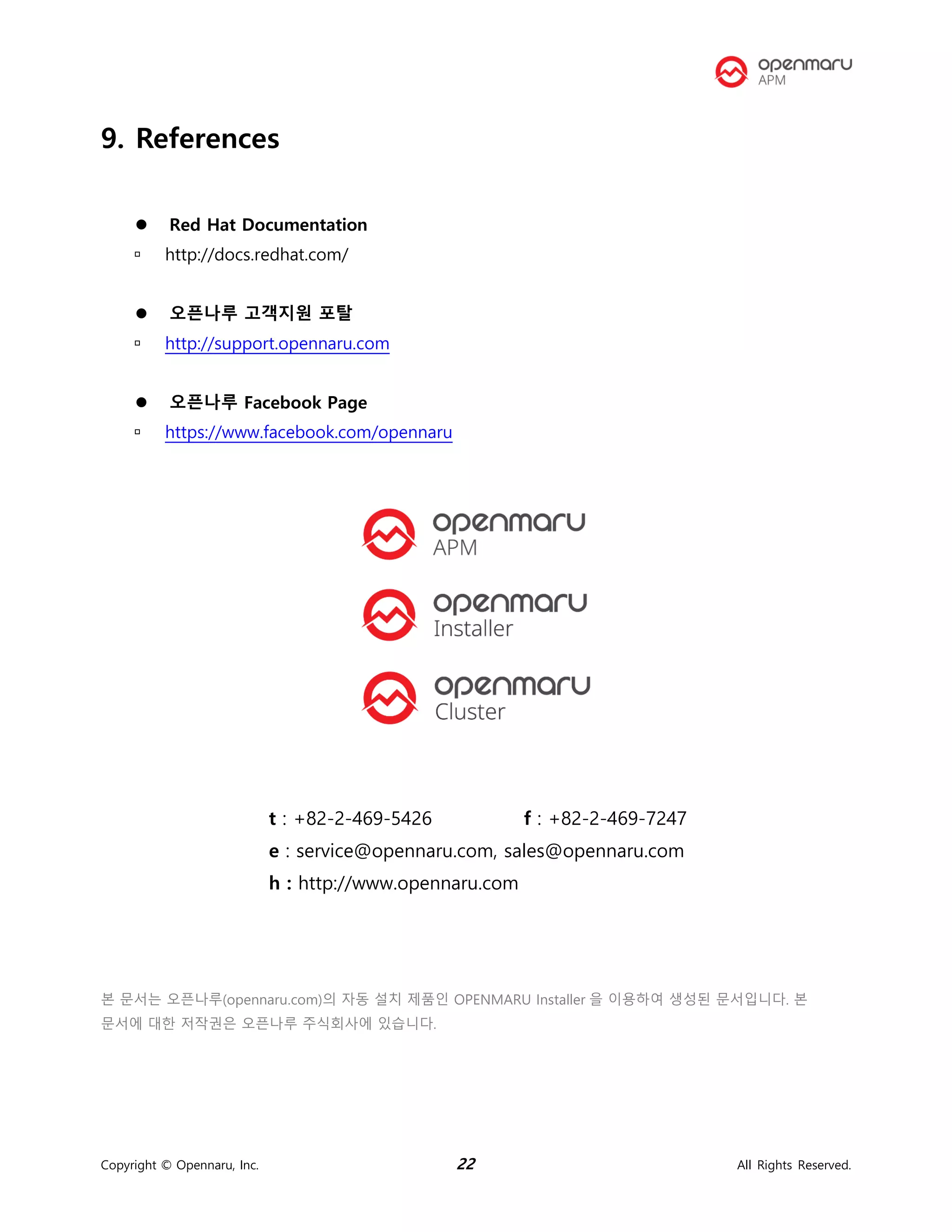 Copyright © Opennaru, Inc. 22 All Rights Reserved.
9. References
⚫ Red Hat Documentation
 http://docs.redhat.com/
⚫ 오픈나루 고객지원 포탈
 http://support.opennaru.com
⚫ 오픈나루 Facebook Page
 https://www.facebook.com/opennaru
t : +82-2-469-5426 f : +82-2-469-7247
e : service@opennaru.com, sales@opennaru.com
h : http://www.opennaru.com
본 문서는 오픈나루(opennaru.com)의 자동 설치 제품인 OPENMARU Installer 을 이용하여 생성된 문서입니다. 본
문서에 대한 저작권은 오픈나루 주식회사에 있습니다.
 