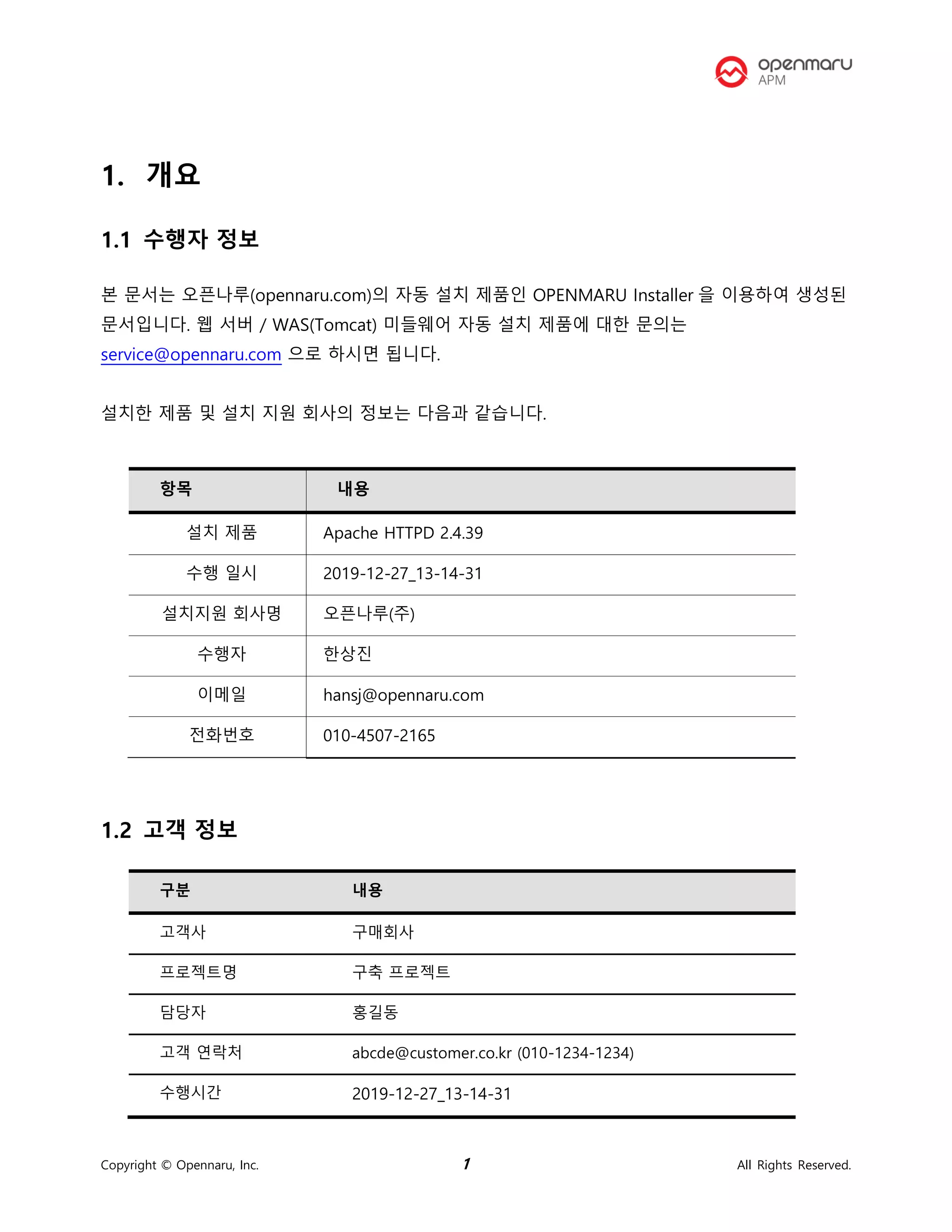 Copyright © Opennaru, Inc. 1 All Rights Reserved.
1. 개요
1.1 수행자 정보
본 문서는 오픈나루(opennaru.com)의 자동 설치 제품인 OPENMARU Installer 을 이용하여 생성된
문서입니다. 웹 서버 / WAS(Tomcat) 미들웨어 자동 설치 제품에 대한 문의는
service@opennaru.com 으로 하시면 됩니다.
설치한 제품 및 설치 지원 회사의 정보는 다음과 같습니다.
항목 내용
설치 제품 Apache HTTPD 2.4.39
수행 일시 2019-12-27_13-14-31
설치지원 회사명 오픈나루(주)
수행자 한상진
이메일 hansj@opennaru.com
전화번호 010-4507-2165
1.2 고객 정보
구분 내용
고객사 구매회사
프로젝트명 구축 프로젝트
담당자 홍길동
고객 연락처 abcde@customer.co.kr (010-1234-1234)
수행시간 2019-12-27_13-14-31
 