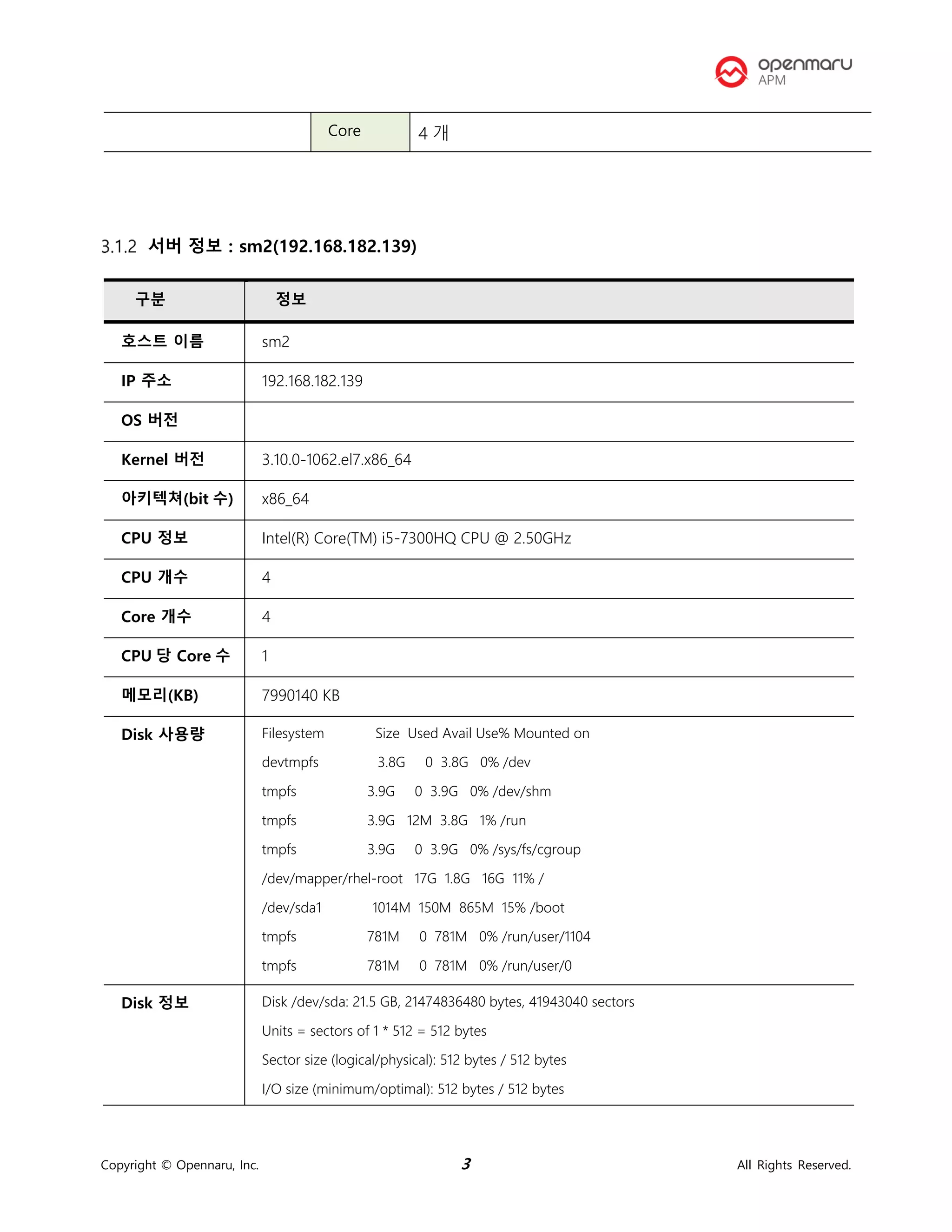Copyright © Opennaru, Inc. 3 All Rights Reserved.
서버 정보 : sm2(192.168.182.139)
Core 4 개
구분 정보
호스트 이름 sm2
IP 주소 192.168.182.139
OS 버전
Kernel 버전 3.10.0-1062.el7.x86_64
아키텍쳐(bit 수) x86_64
CPU 정보 Intel(R) Core(TM) i5-7300HQ CPU @ 2.50GHz
CPU 개수 4
Core 개수 4
CPU 당 Core 수 1
메모리(KB) 7990140 KB
Disk 사용량 Filesystem Size Used Avail Use% Mounted on
devtmpfs 3.8G 0 3.8G 0% /dev
tmpfs 3.9G 0 3.9G 0% /dev/shm
tmpfs 3.9G 12M 3.8G 1% /run
tmpfs 3.9G 0 3.9G 0% /sys/fs/cgroup
/dev/mapper/rhel-root 17G 1.8G 16G 11% /
/dev/sda1 1014M 150M 865M 15% /boot
tmpfs 781M 0 781M 0% /run/user/1104
tmpfs 781M 0 781M 0% /run/user/0
Disk 정보 Disk /dev/sda: 21.5 GB, 21474836480 bytes, 41943040 sectors
Units = sectors of 1 * 512 = 512 bytes
Sector size (logical/physical): 512 bytes / 512 bytes
I/O size (minimum/optimal): 512 bytes / 512 bytes
 