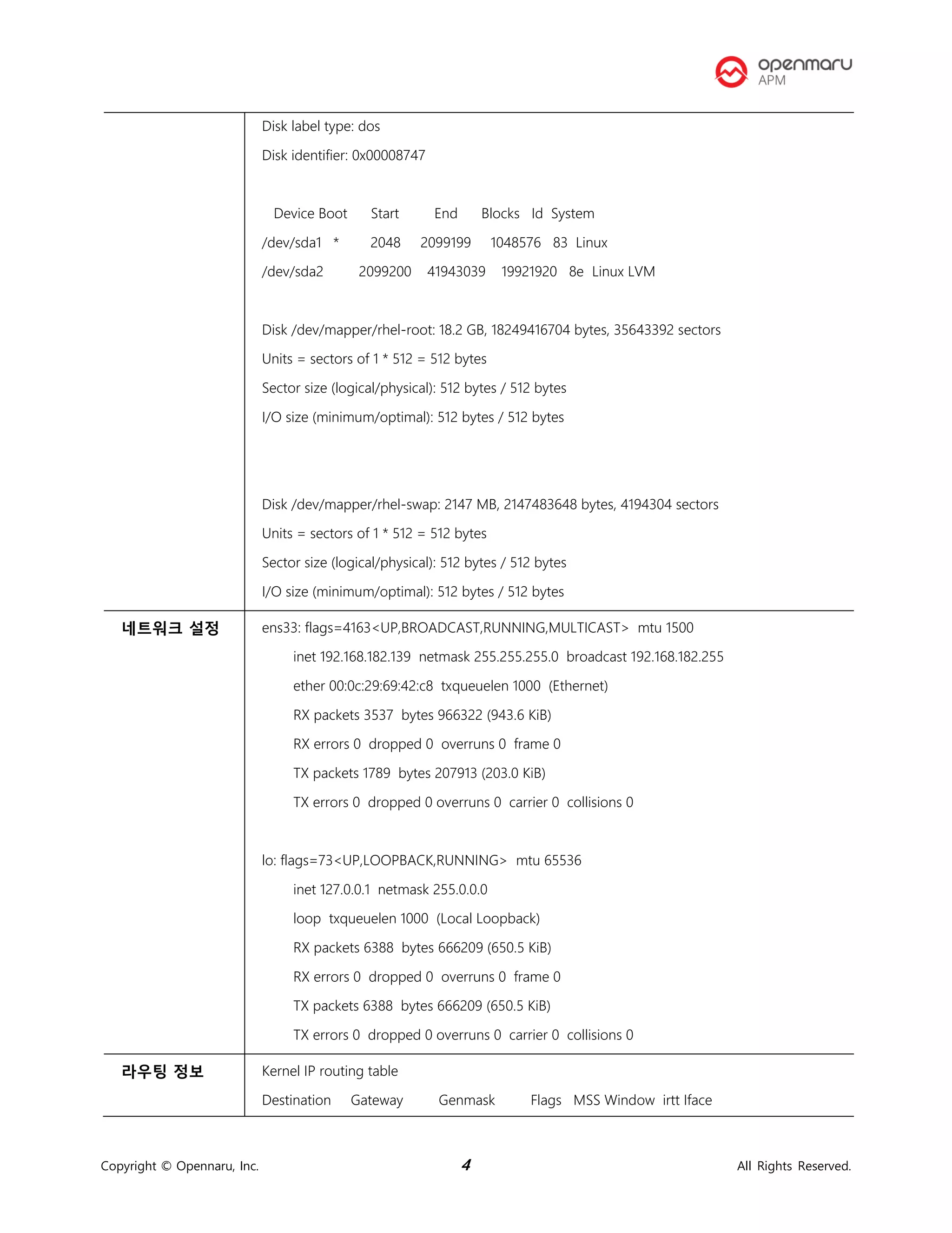 Copyright © Opennaru, Inc. 4 All Rights Reserved.
Disk label type: dos
Disk identifier: 0x00008747
Device Boot Start End Blocks Id System
/dev/sda1 * 2048 2099199 1048576 83 Linux
/dev/sda2 2099200 41943039 19921920 8e Linux LVM
Disk /dev/mapper/rhel-root: 18.2 GB, 18249416704 bytes, 35643392 sectors
Units = sectors of 1 * 512 = 512 bytes
Sector size (logical/physical): 512 bytes / 512 bytes
I/O size (minimum/optimal): 512 bytes / 512 bytes
Disk /dev/mapper/rhel-swap: 2147 MB, 2147483648 bytes, 4194304 sectors
Units = sectors of 1 * 512 = 512 bytes
Sector size (logical/physical): 512 bytes / 512 bytes
I/O size (minimum/optimal): 512 bytes / 512 bytes
네트워크 설정 ens33: flags=4163<UP,BROADCAST,RUNNING,MULTICAST> mtu 1500
inet 192.168.182.139 netmask 255.255.255.0 broadcast 192.168.182.255
ether 00:0c:29:69:42:c8 txqueuelen 1000 (Ethernet)
RX packets 3537 bytes 966322 (943.6 KiB)
RX errors 0 dropped 0 overruns 0 frame 0
TX packets 1789 bytes 207913 (203.0 KiB)
TX errors 0 dropped 0 overruns 0 carrier 0 collisions 0
lo: flags=73<UP,LOOPBACK,RUNNING> mtu 65536
inet 127.0.0.1 netmask 255.0.0.0
loop txqueuelen 1000 (Local Loopback)
RX packets 6388 bytes 666209 (650.5 KiB)
RX errors 0 dropped 0 overruns 0 frame 0
TX packets 6388 bytes 666209 (650.5 KiB)
TX errors 0 dropped 0 overruns 0 carrier 0 collisions 0
라우팅 정보 Kernel IP routing table
Destination Gateway Genmask Flags MSS Window irtt Iface
 