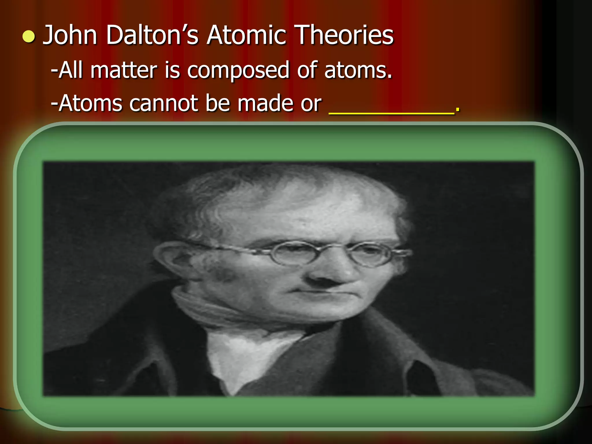  John Dalton’s Atomic Theories
-All matter is composed of atoms.
-Atoms cannot be made or __________.
-All atoms of the same element are _________.
-Different elements have different types of _____.
-Chemical reactions occur when atoms are
____________.
-Compounds are formed from atoms of the
elements.
 