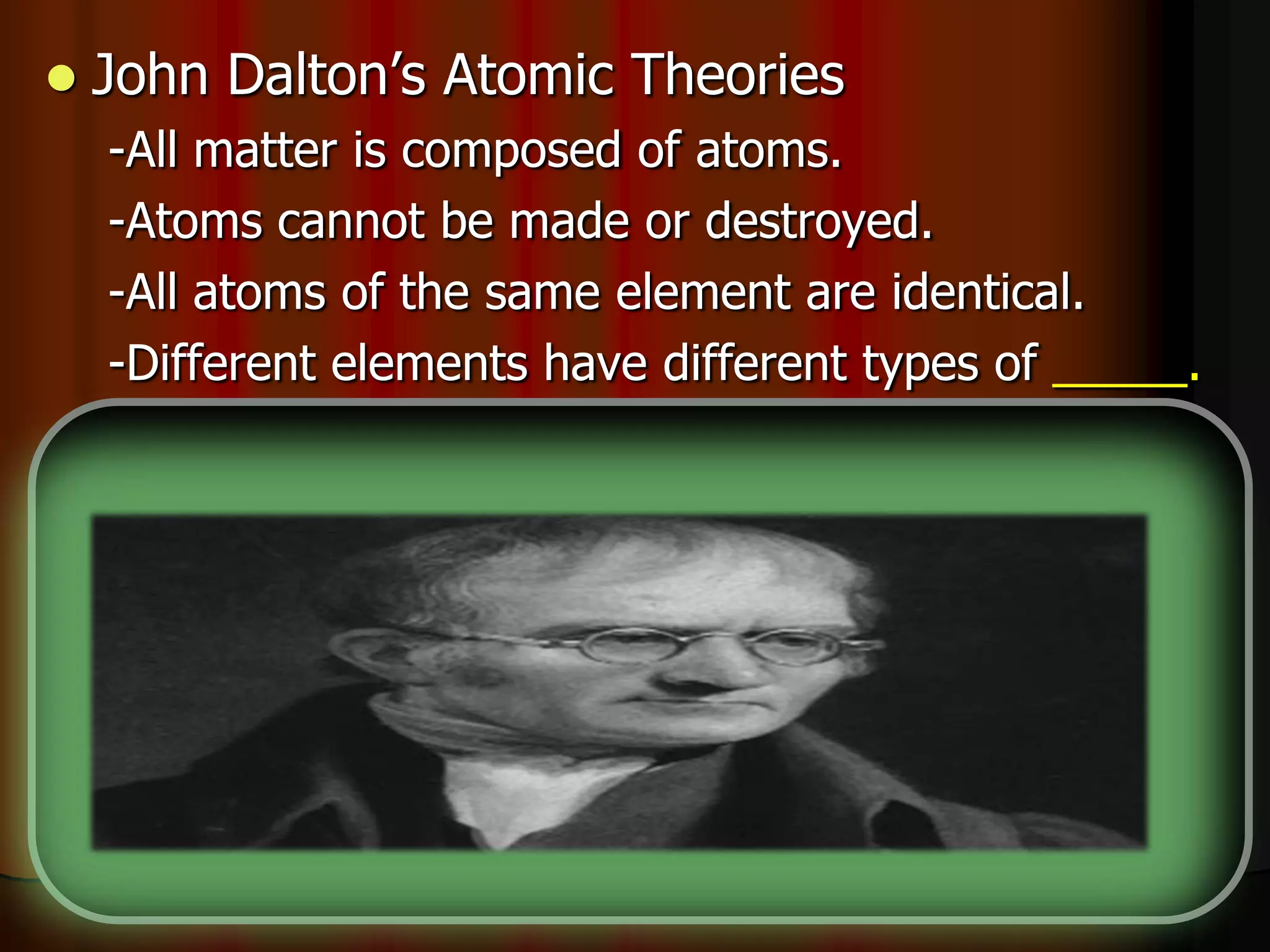  John Dalton’s Atomic Theories
-All matter is composed of atoms.
-Atoms cannot be made or destroyed.
-All atoms of the same element are identical.
-Different elements have different types of _____.
-Chemical reactions occur when atoms are
____________.
-Compounds are formed from atoms of the
elements.
 
