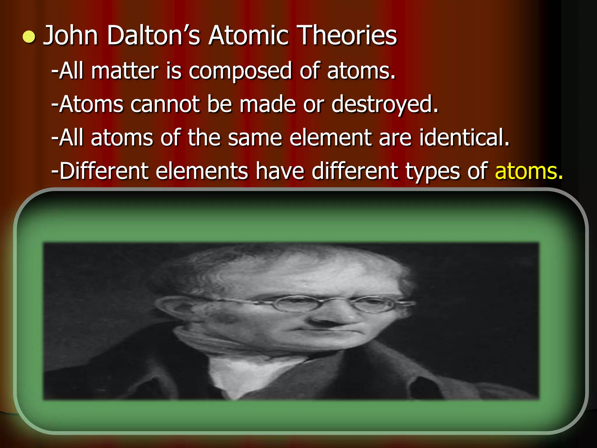  John Dalton’s Atomic Theories
-All matter is composed of atoms.
-Atoms cannot be made or destroyed.
-All atoms of the same element are identical.
-Different elements have different types of atoms.
-Chemical reactions occur when atoms are
____________.
-Compounds are formed from atoms of the
elements.
 