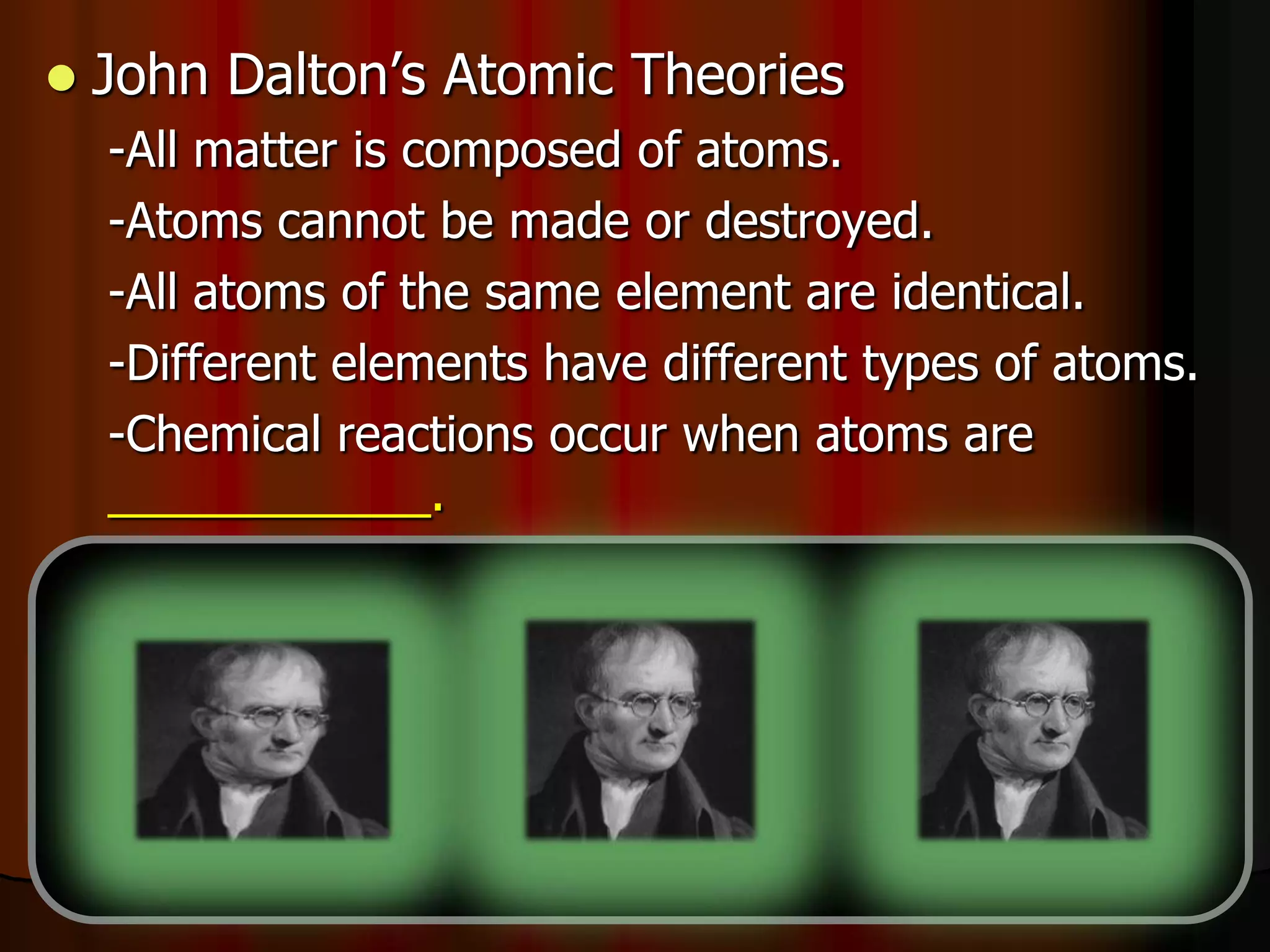  John Dalton’s Atomic Theories
-All matter is composed of atoms.
-Atoms cannot be made or destroyed.
-All atoms of the same element are identical.
-Different elements have different types of atoms.
-Chemical reactions occur when atoms are
____________.
-Compounds are formed from atoms of the
elements.
 