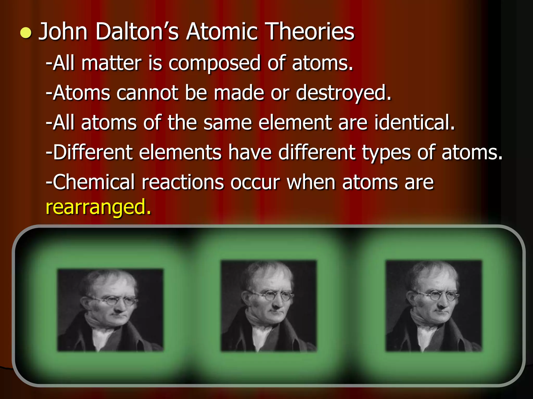  John Dalton’s Atomic Theories
-All matter is composed of atoms.
-Atoms cannot be made or destroyed.
-All atoms of the same element are identical.
-Different elements have different types of atoms.
-Chemical reactions occur when atoms are
rearranged.
-Compounds are formed from atoms of the
elements.
 