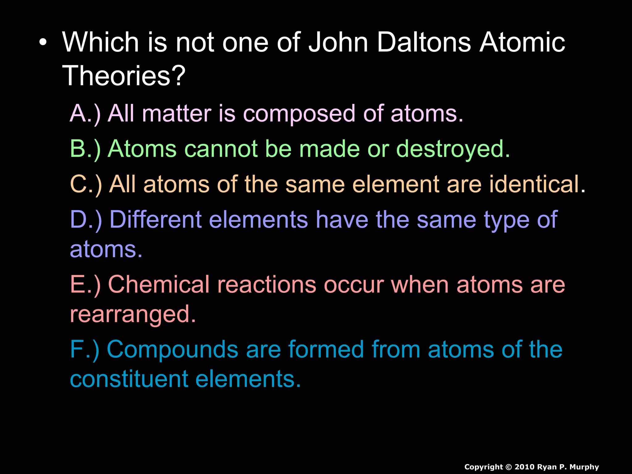 • Which is not one of John Daltons Atomic
Theories?
A.) All matter is composed of atoms.
B.) Atoms cannot be made or destroyed.
C.) All atoms of the same element are identical.
D.) Different elements have the same type of
atoms.
E.) Chemical reactions occur when atoms are
rearranged.
F.) Compounds are formed from atoms of the
constituent elements.
Copyright © 2010 Ryan P. Murphy
 