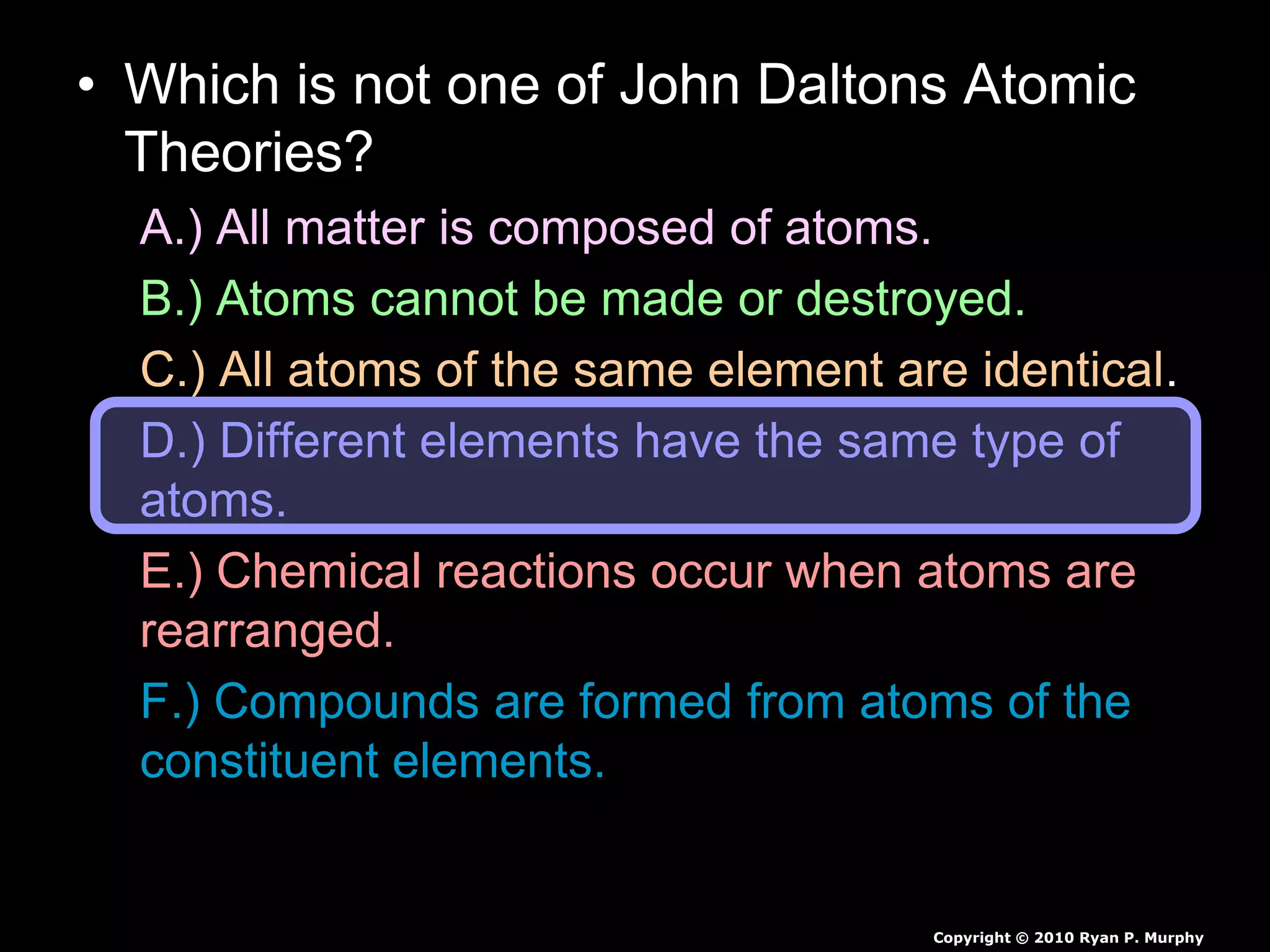 • Which is not one of John Daltons Atomic
Theories?
A.) All matter is composed of atoms.
B.) Atoms cannot be made or destroyed.
C.) All atoms of the same element are identical.
D.) Different elements have the same type of
atoms.
E.) Chemical reactions occur when atoms are
rearranged.
F.) Compounds are formed from atoms of the
constituent elements.
Copyright © 2010 Ryan P. Murphy
 
