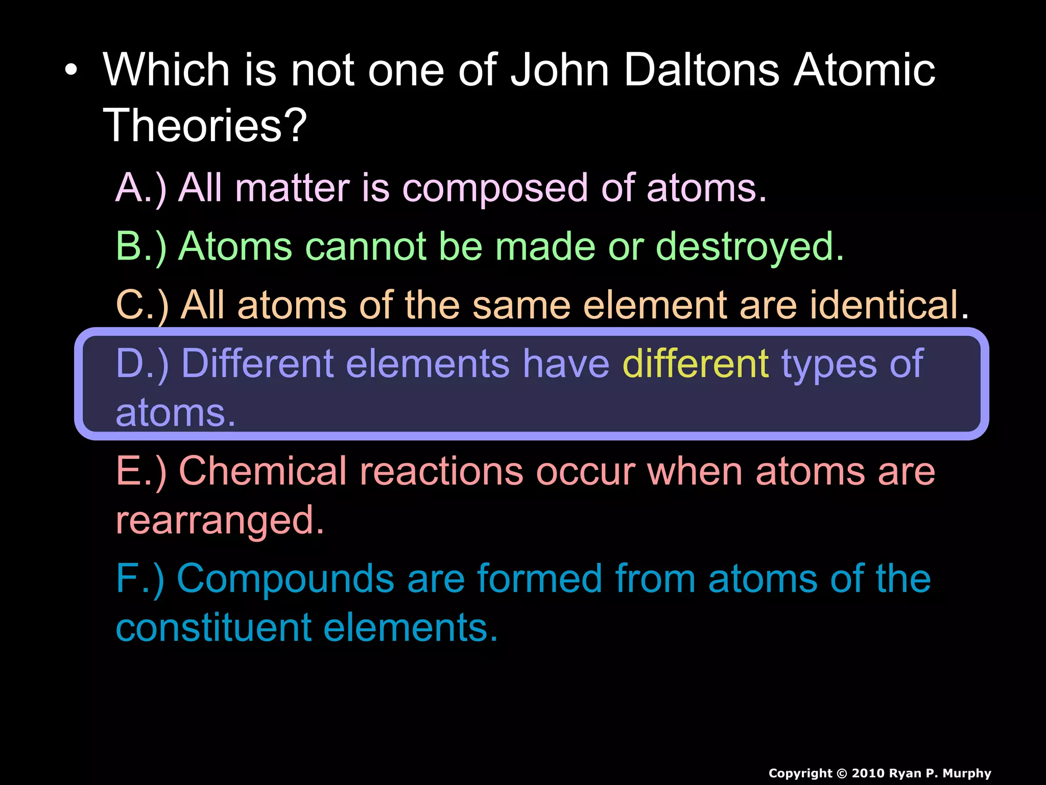 • Which is not one of John Daltons Atomic
Theories?
A.) All matter is composed of atoms.
B.) Atoms cannot be made or destroyed.
C.) All atoms of the same element are identical.
D.) Different elements have different types of
atoms.
E.) Chemical reactions occur when atoms are
rearranged.
F.) Compounds are formed from atoms of the
constituent elements.
Copyright © 2010 Ryan P. Murphy
 