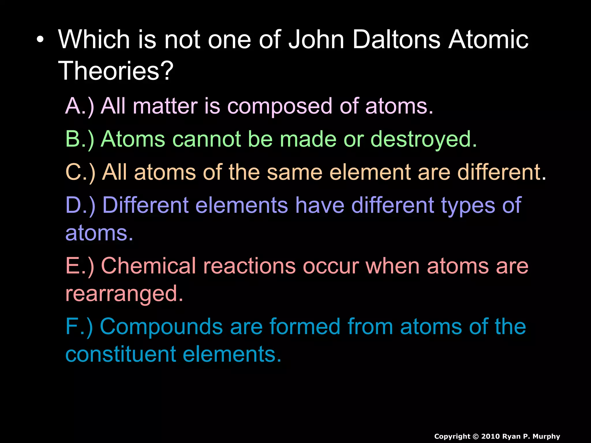 • Which is not one of John Daltons Atomic
Theories?
A.) All matter is composed of atoms.
B.) Atoms cannot be made or destroyed.
C.) All atoms of the same element are different.
D.) Different elements have different types of
atoms.
E.) Chemical reactions occur when atoms are
rearranged.
F.) Compounds are formed from atoms of the
constituent elements.
Copyright © 2010 Ryan P. Murphy
 