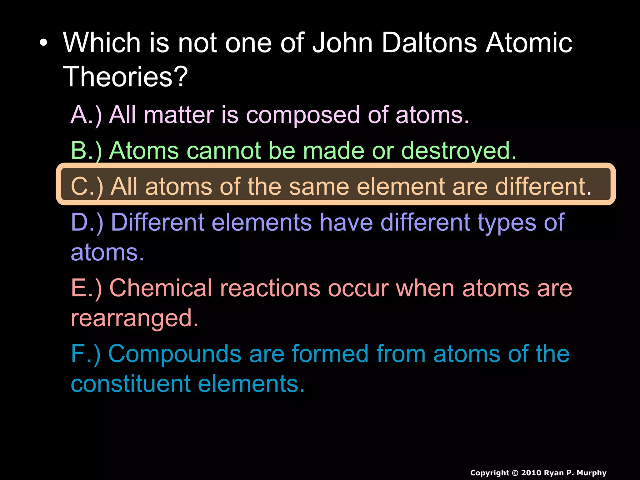 • Which is not one of John Daltons Atomic
Theories?
A.) All matter is composed of atoms.
B.) Atoms cannot be made or destroyed.
C.) All atoms of the same element are different.
D.) Different elements have different types of
atoms.
E.) Chemical reactions occur when atoms are
rearranged.
F.) Compounds are formed from atoms of the
constituent elements.
Copyright © 2010 Ryan P. Murphy
 