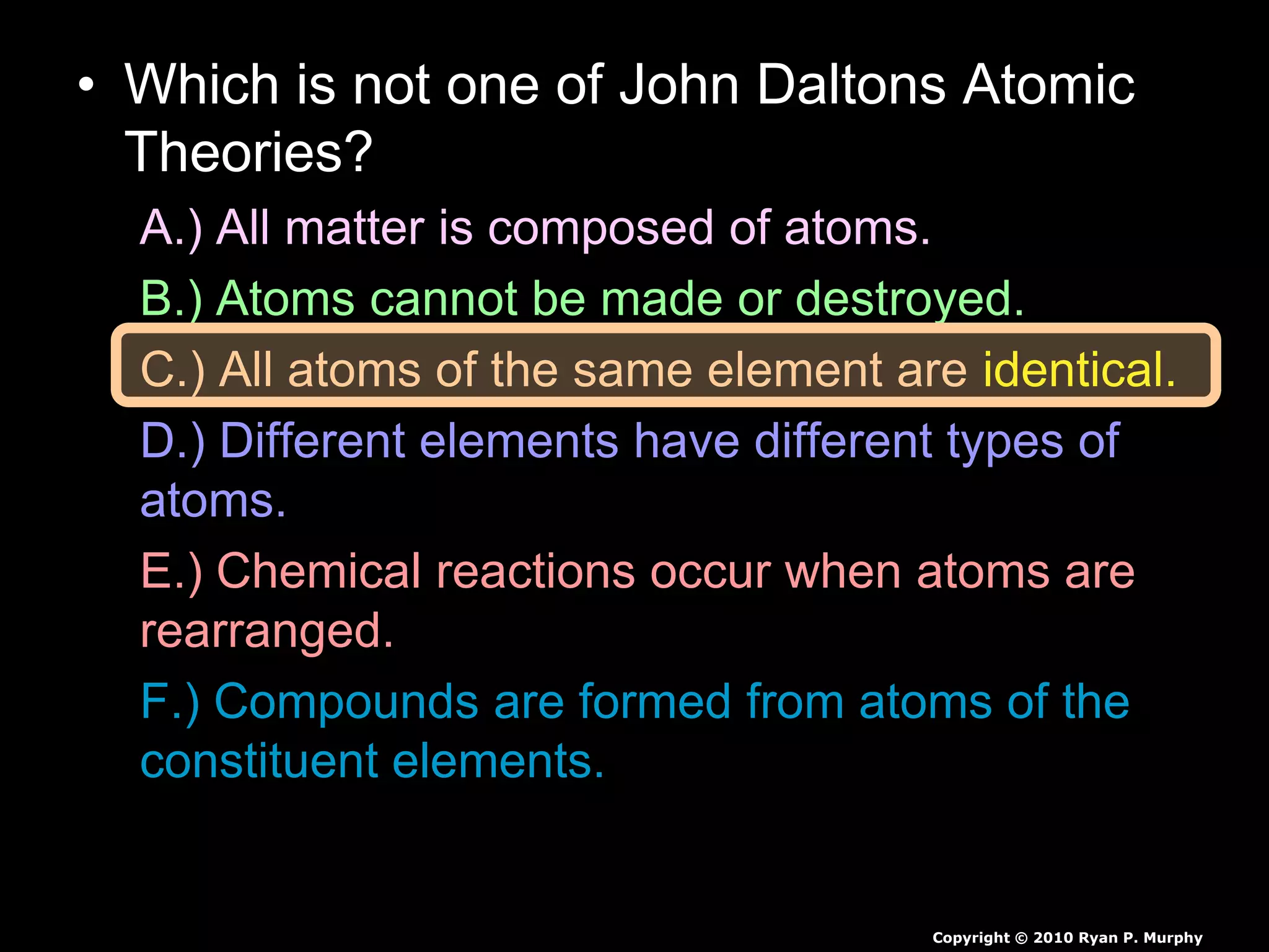 • Which is not one of John Daltons Atomic
Theories?
A.) All matter is composed of atoms.
B.) Atoms cannot be made or destroyed.
C.) All atoms of the same element are identical.
D.) Different elements have different types of
atoms.
E.) Chemical reactions occur when atoms are
rearranged.
F.) Compounds are formed from atoms of the
constituent elements.
Copyright © 2010 Ryan P. Murphy
 