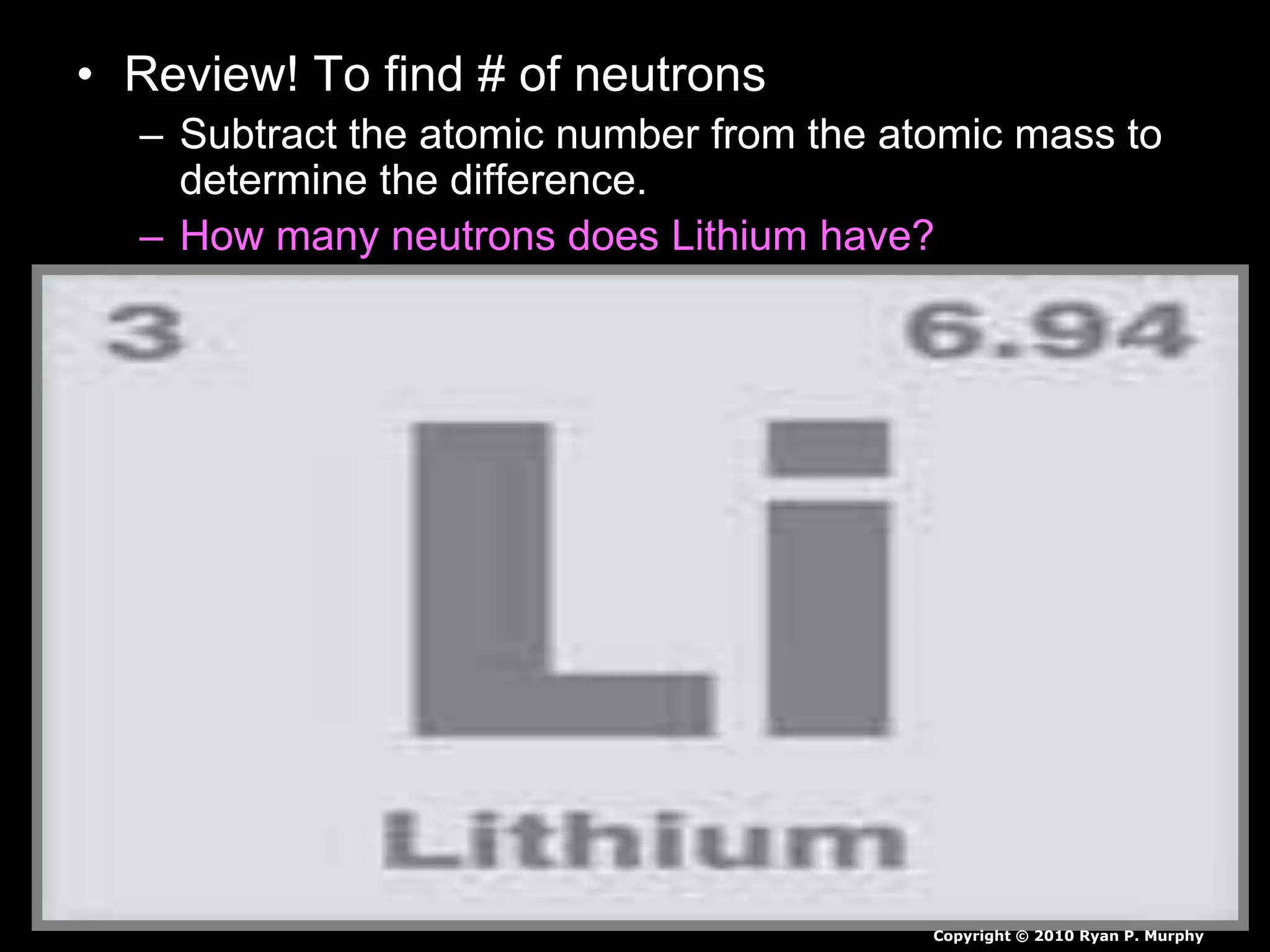 • Review! To find # of neutrons
– Subtract the atomic number from the atomic mass to
determine the difference.
– How many neutrons does Lithium have?
Copyright © 2010 Ryan P. Murphy
 