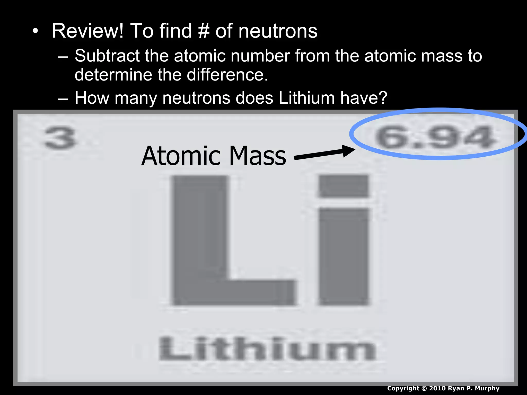 • Review! To find # of neutrons
– Subtract the atomic number from the atomic mass to
determine the difference.
– How many neutrons does Lithium have?
Atomic Mass
Copyright © 2010 Ryan P. Murphy
 