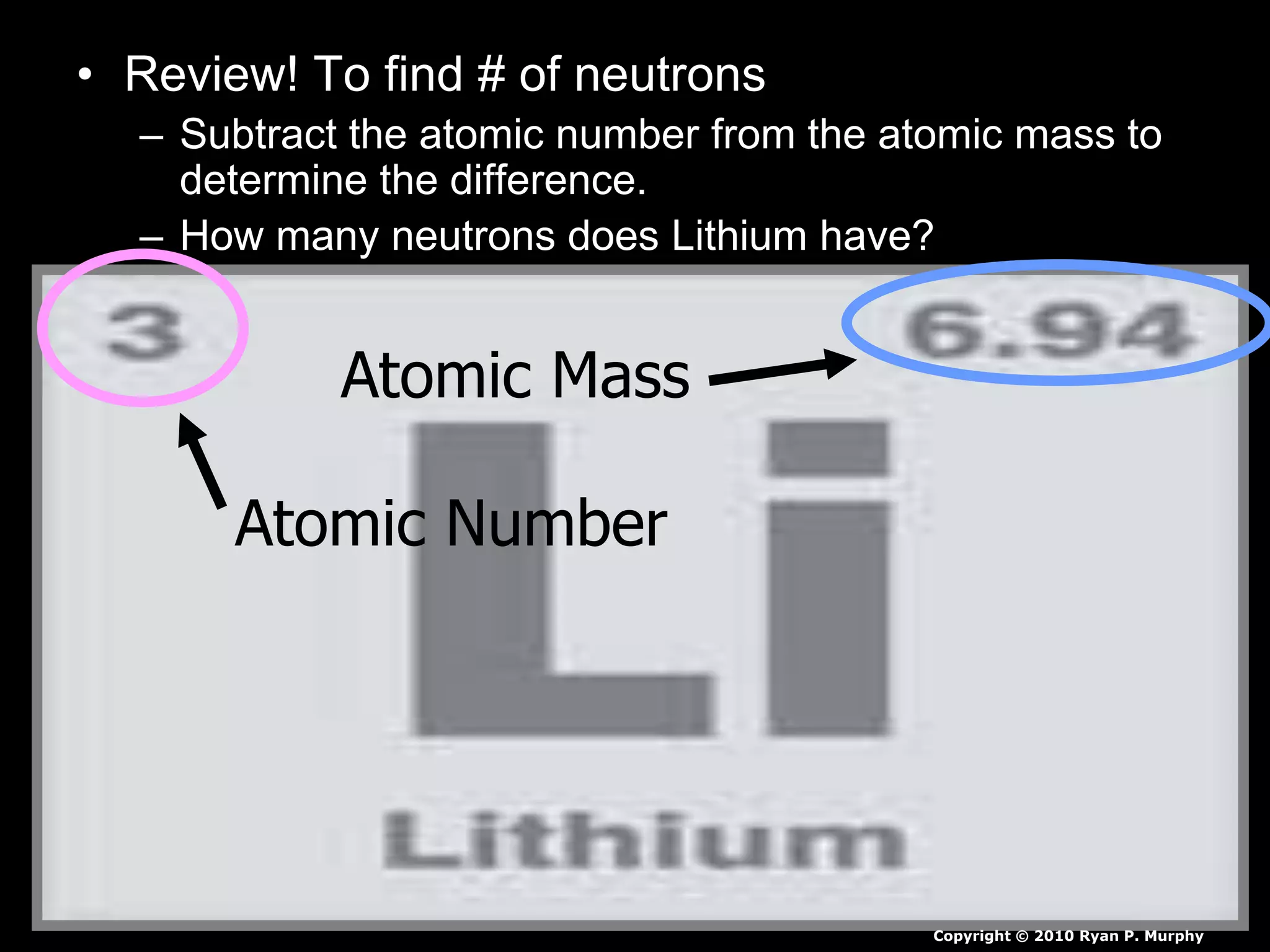 • Review! To find # of neutrons
– Subtract the atomic number from the atomic mass to
determine the difference.
– How many neutrons does Lithium have?
Atomic Mass
Atomic Number
Copyright © 2010 Ryan P. Murphy
 