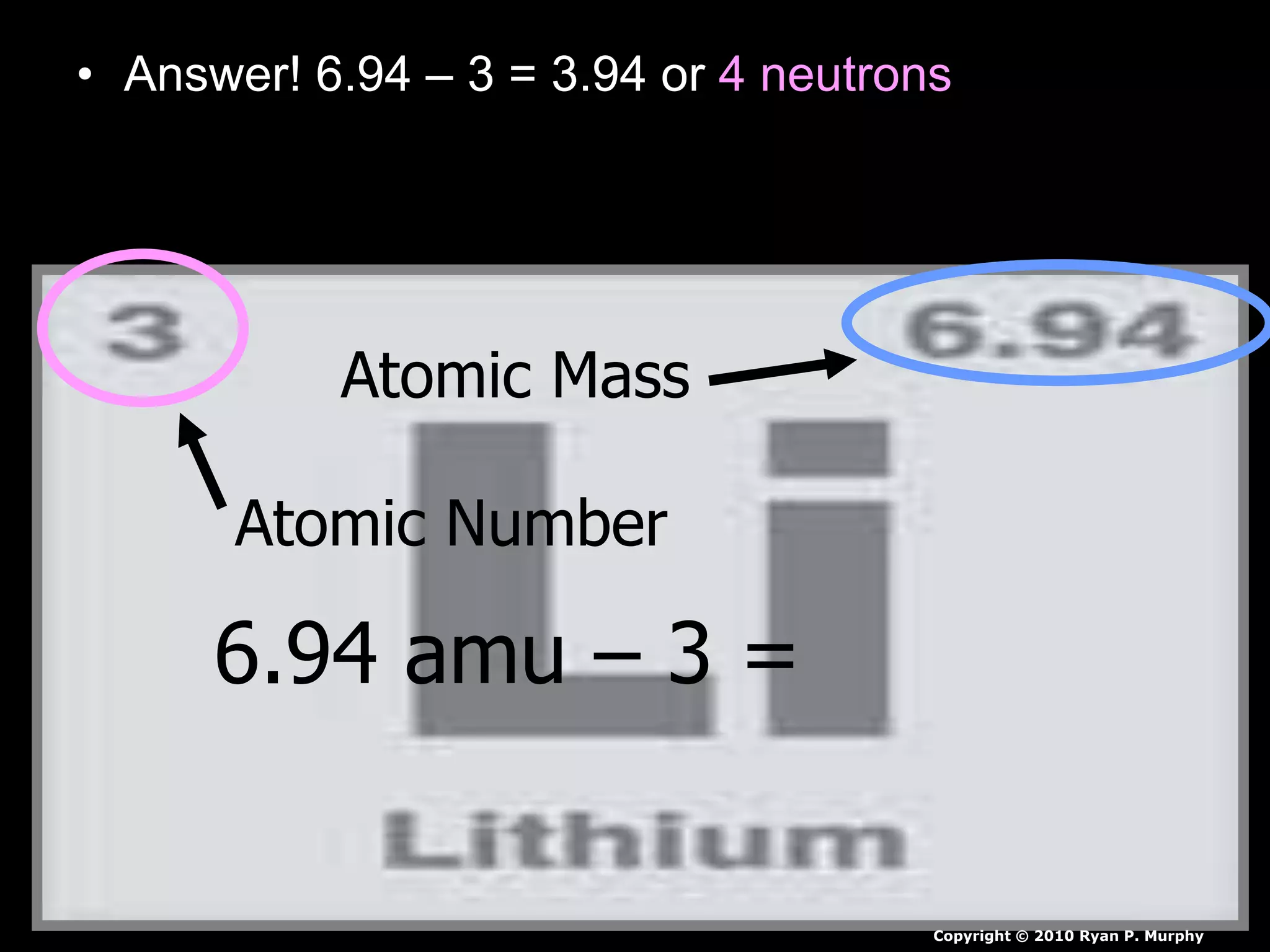 • Answer! 6.94 – 3 = 3.94 or 4 neutrons
Atomic Mass
Atomic Number
6.94 amu – 3 =
Copyright © 2010 Ryan P. Murphy
 