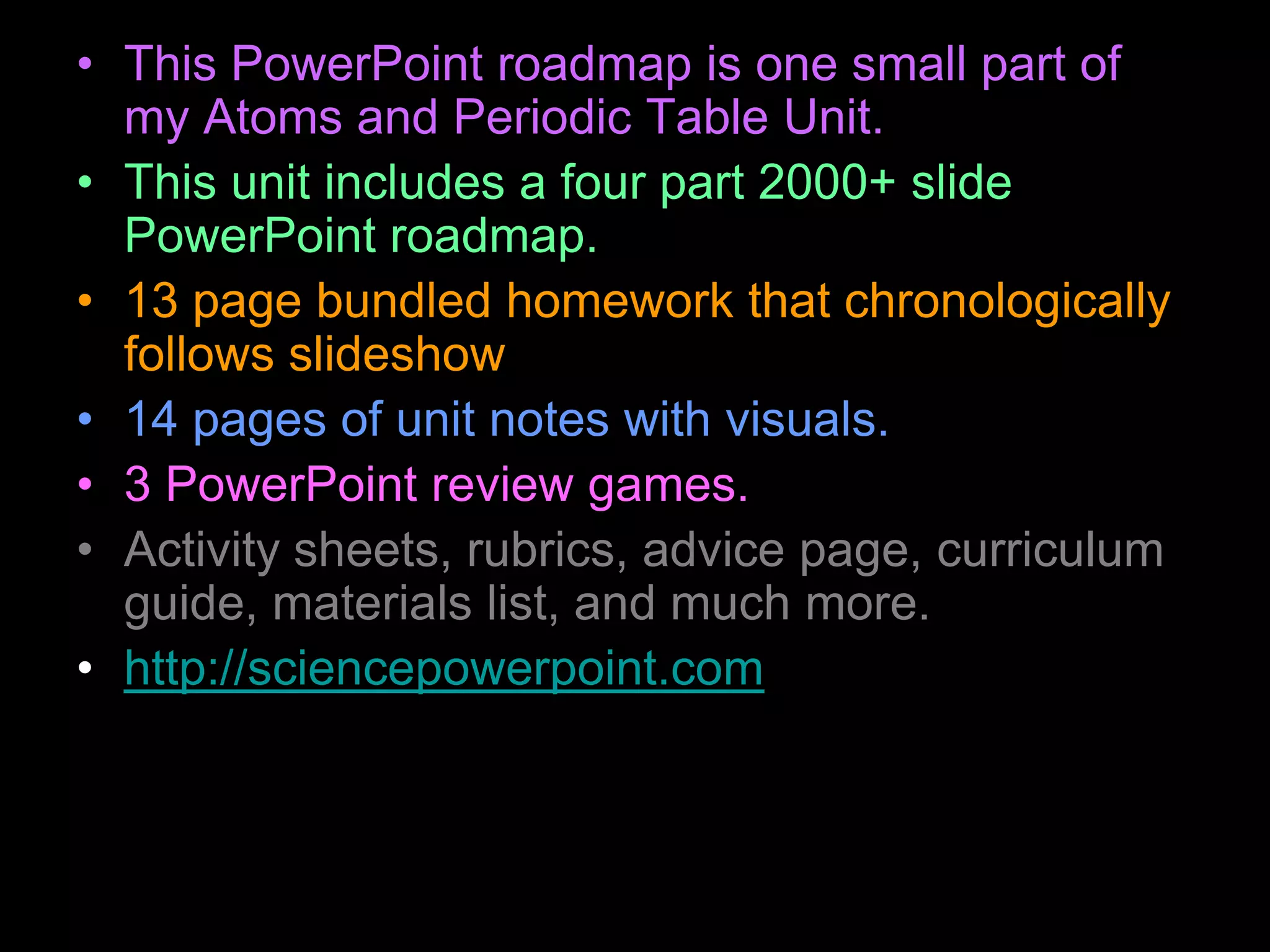 • This PowerPoint roadmap is one small part of
my Atoms and Periodic Table Unit.
• This unit includes a four part 2000+ slide
PowerPoint roadmap.
• 13 page bundled homework that chronologically
follows slideshow
• 14 pages of unit notes with visuals.
• 3 PowerPoint review games.
• Activity sheets, rubrics, advice page, curriculum
guide, materials list, and much more.
• http://sciencepowerpoint.com
 